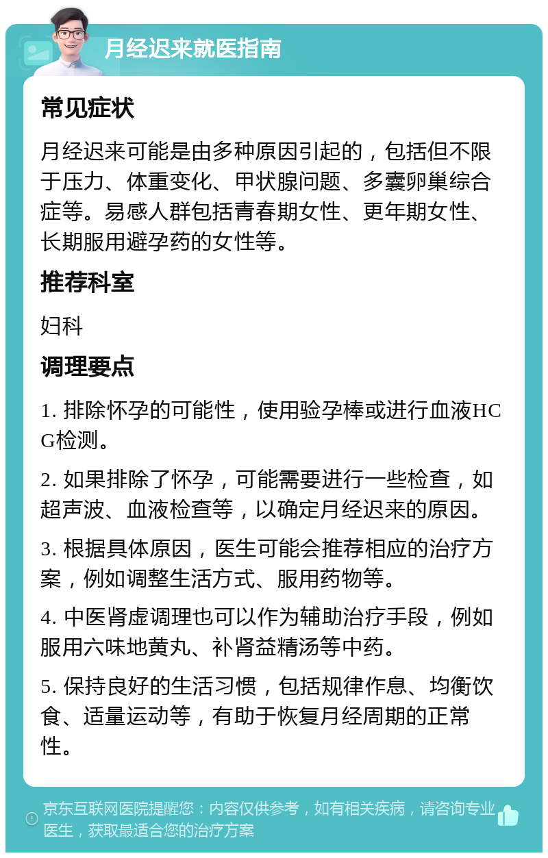 月经迟来就医指南 常见症状 月经迟来可能是由多种原因引起的，包括但不限于压力、体重变化、甲状腺问题、多囊卵巢综合症等。易感人群包括青春期女性、更年期女性、长期服用避孕药的女性等。 推荐科室 妇科 调理要点 1. 排除怀孕的可能性，使用验孕棒或进行血液HCG检测。 2. 如果排除了怀孕，可能需要进行一些检查，如超声波、血液检查等，以确定月经迟来的原因。 3. 根据具体原因，医生可能会推荐相应的治疗方案，例如调整生活方式、服用药物等。 4. 中医肾虚调理也可以作为辅助治疗手段，例如服用六味地黄丸、补肾益精汤等中药。 5. 保持良好的生活习惯，包括规律作息、均衡饮食、适量运动等，有助于恢复月经周期的正常性。