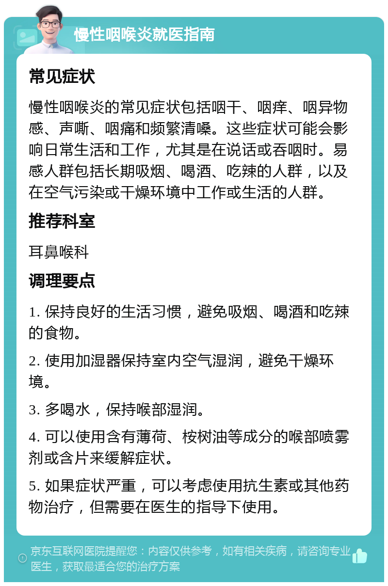 慢性咽喉炎就医指南 常见症状 慢性咽喉炎的常见症状包括咽干、咽痒、咽异物感、声嘶、咽痛和频繁清嗓。这些症状可能会影响日常生活和工作，尤其是在说话或吞咽时。易感人群包括长期吸烟、喝酒、吃辣的人群，以及在空气污染或干燥环境中工作或生活的人群。 推荐科室 耳鼻喉科 调理要点 1. 保持良好的生活习惯，避免吸烟、喝酒和吃辣的食物。 2. 使用加湿器保持室内空气湿润，避免干燥环境。 3. 多喝水，保持喉部湿润。 4. 可以使用含有薄荷、桉树油等成分的喉部喷雾剂或含片来缓解症状。 5. 如果症状严重，可以考虑使用抗生素或其他药物治疗，但需要在医生的指导下使用。