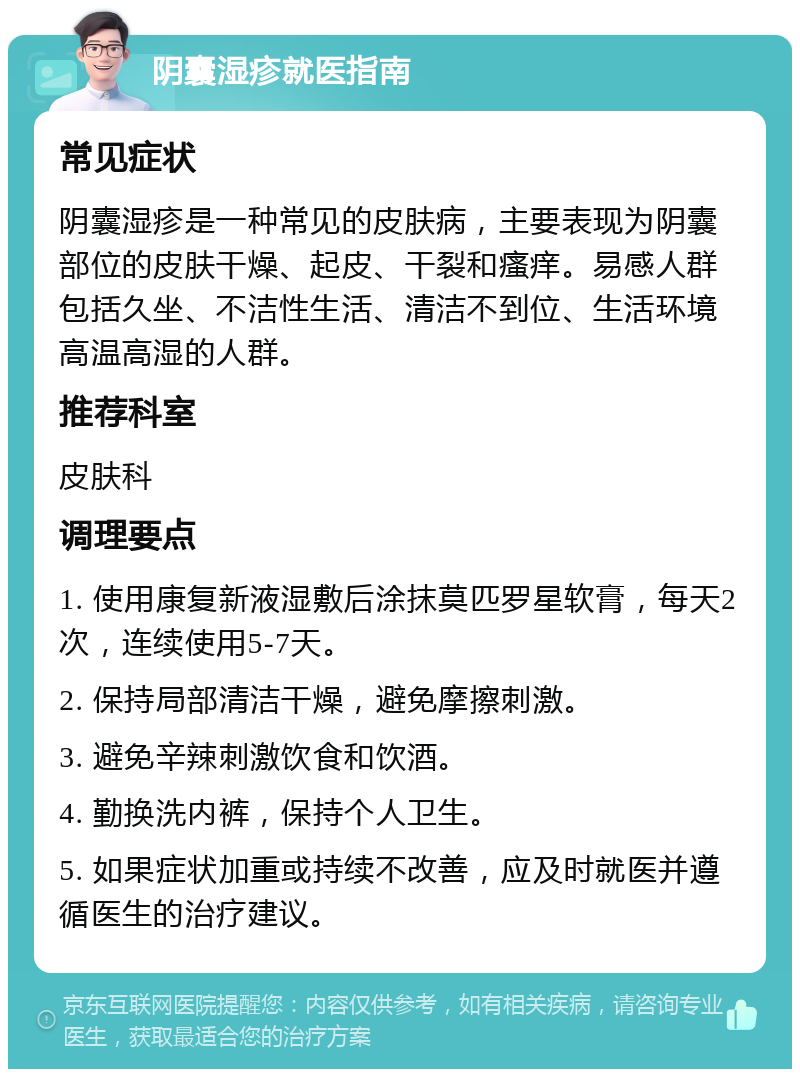 阴囊湿疹就医指南 常见症状 阴囊湿疹是一种常见的皮肤病，主要表现为阴囊部位的皮肤干燥、起皮、干裂和瘙痒。易感人群包括久坐、不洁性生活、清洁不到位、生活环境高温高湿的人群。 推荐科室 皮肤科 调理要点 1. 使用康复新液湿敷后涂抹莫匹罗星软膏，每天2次，连续使用5-7天。 2. 保持局部清洁干燥，避免摩擦刺激。 3. 避免辛辣刺激饮食和饮酒。 4. 勤换洗内裤，保持个人卫生。 5. 如果症状加重或持续不改善，应及时就医并遵循医生的治疗建议。