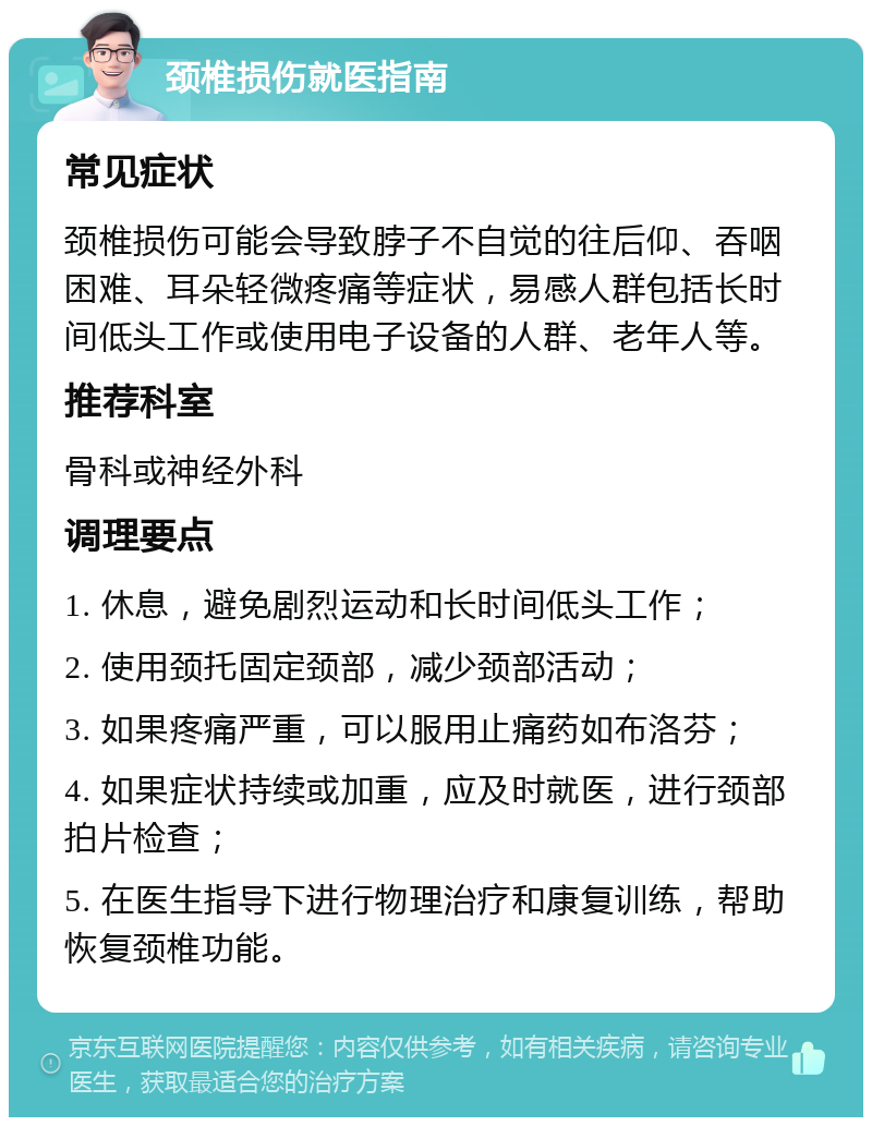 颈椎损伤就医指南 常见症状 颈椎损伤可能会导致脖子不自觉的往后仰、吞咽困难、耳朵轻微疼痛等症状，易感人群包括长时间低头工作或使用电子设备的人群、老年人等。 推荐科室 骨科或神经外科 调理要点 1. 休息，避免剧烈运动和长时间低头工作； 2. 使用颈托固定颈部，减少颈部活动； 3. 如果疼痛严重，可以服用止痛药如布洛芬； 4. 如果症状持续或加重，应及时就医，进行颈部拍片检查； 5. 在医生指导下进行物理治疗和康复训练，帮助恢复颈椎功能。