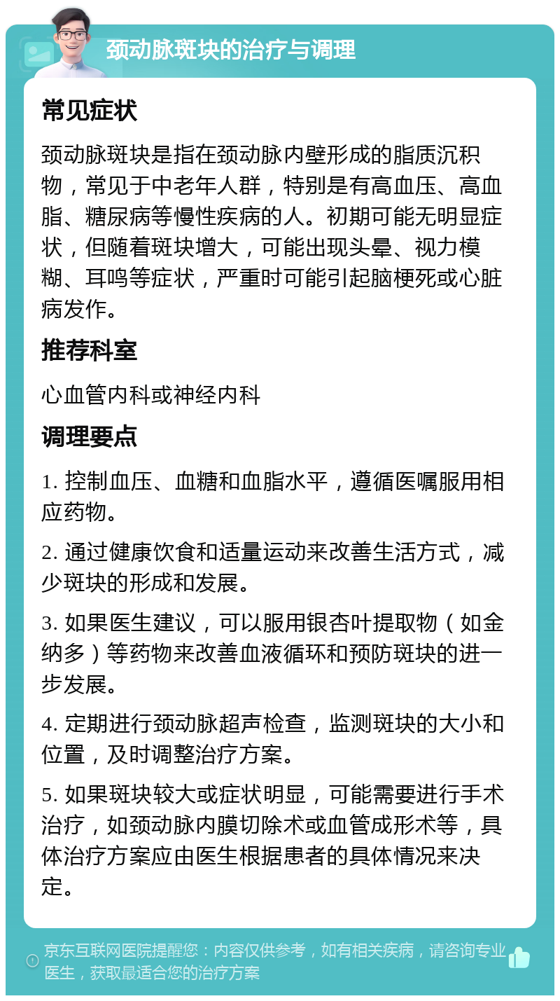 颈动脉斑块的治疗与调理 常见症状 颈动脉斑块是指在颈动脉内壁形成的脂质沉积物，常见于中老年人群，特别是有高血压、高血脂、糖尿病等慢性疾病的人。初期可能无明显症状，但随着斑块增大，可能出现头晕、视力模糊、耳鸣等症状，严重时可能引起脑梗死或心脏病发作。 推荐科室 心血管内科或神经内科 调理要点 1. 控制血压、血糖和血脂水平，遵循医嘱服用相应药物。 2. 通过健康饮食和适量运动来改善生活方式，减少斑块的形成和发展。 3. 如果医生建议，可以服用银杏叶提取物（如金纳多）等药物来改善血液循环和预防斑块的进一步发展。 4. 定期进行颈动脉超声检查，监测斑块的大小和位置，及时调整治疗方案。 5. 如果斑块较大或症状明显，可能需要进行手术治疗，如颈动脉内膜切除术或血管成形术等，具体治疗方案应由医生根据患者的具体情况来决定。