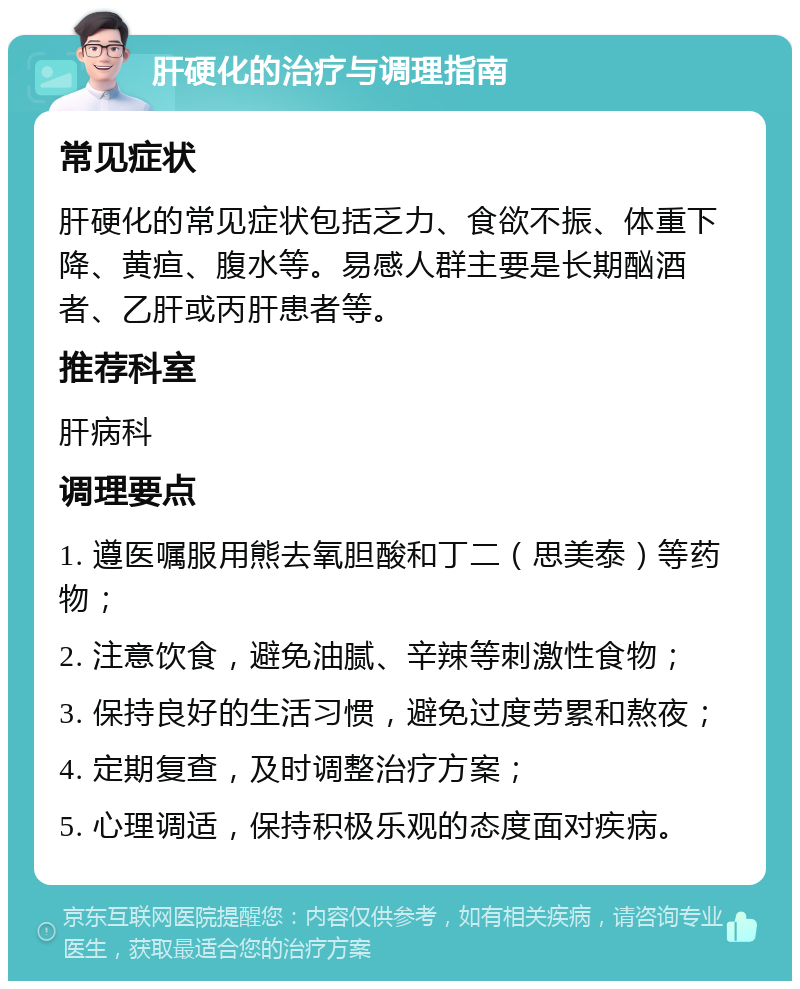 肝硬化的治疗与调理指南 常见症状 肝硬化的常见症状包括乏力、食欲不振、体重下降、黄疸、腹水等。易感人群主要是长期酗酒者、乙肝或丙肝患者等。 推荐科室 肝病科 调理要点 1. 遵医嘱服用熊去氧胆酸和丁二（思美泰）等药物； 2. 注意饮食，避免油腻、辛辣等刺激性食物； 3. 保持良好的生活习惯，避免过度劳累和熬夜； 4. 定期复查，及时调整治疗方案； 5. 心理调适，保持积极乐观的态度面对疾病。