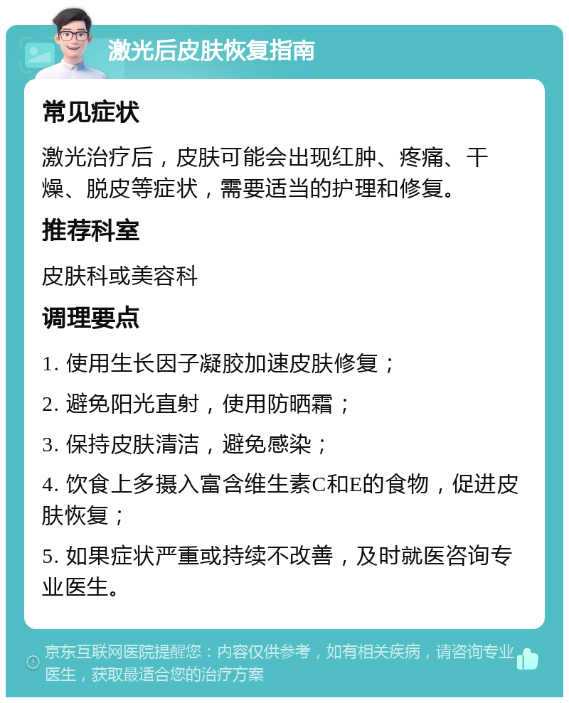 激光后皮肤恢复指南 常见症状 激光治疗后，皮肤可能会出现红肿、疼痛、干燥、脱皮等症状，需要适当的护理和修复。 推荐科室 皮肤科或美容科 调理要点 1. 使用生长因子凝胶加速皮肤修复； 2. 避免阳光直射，使用防晒霜； 3. 保持皮肤清洁，避免感染； 4. 饮食上多摄入富含维生素C和E的食物，促进皮肤恢复； 5. 如果症状严重或持续不改善，及时就医咨询专业医生。