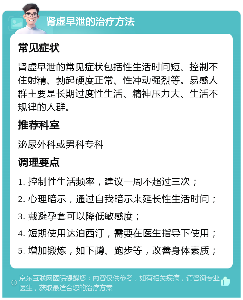 肾虚早泄的治疗方法 常见症状 肾虚早泄的常见症状包括性生活时间短、控制不住射精、勃起硬度正常、性冲动强烈等。易感人群主要是长期过度性生活、精神压力大、生活不规律的人群。 推荐科室 泌尿外科或男科专科 调理要点 1. 控制性生活频率，建议一周不超过三次； 2. 心理暗示，通过自我暗示来延长性生活时间； 3. 戴避孕套可以降低敏感度； 4. 短期使用达泊西汀，需要在医生指导下使用； 5. 增加锻炼，如下蹲、跑步等，改善身体素质；