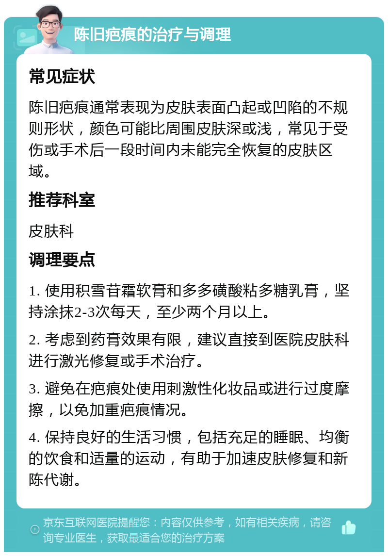 陈旧疤痕的治疗与调理 常见症状 陈旧疤痕通常表现为皮肤表面凸起或凹陷的不规则形状，颜色可能比周围皮肤深或浅，常见于受伤或手术后一段时间内未能完全恢复的皮肤区域。 推荐科室 皮肤科 调理要点 1. 使用积雪苷霜软膏和多多磺酸粘多糖乳膏，坚持涂抹2-3次每天，至少两个月以上。 2. 考虑到药膏效果有限，建议直接到医院皮肤科进行激光修复或手术治疗。 3. 避免在疤痕处使用刺激性化妆品或进行过度摩擦，以免加重疤痕情况。 4. 保持良好的生活习惯，包括充足的睡眠、均衡的饮食和适量的运动，有助于加速皮肤修复和新陈代谢。