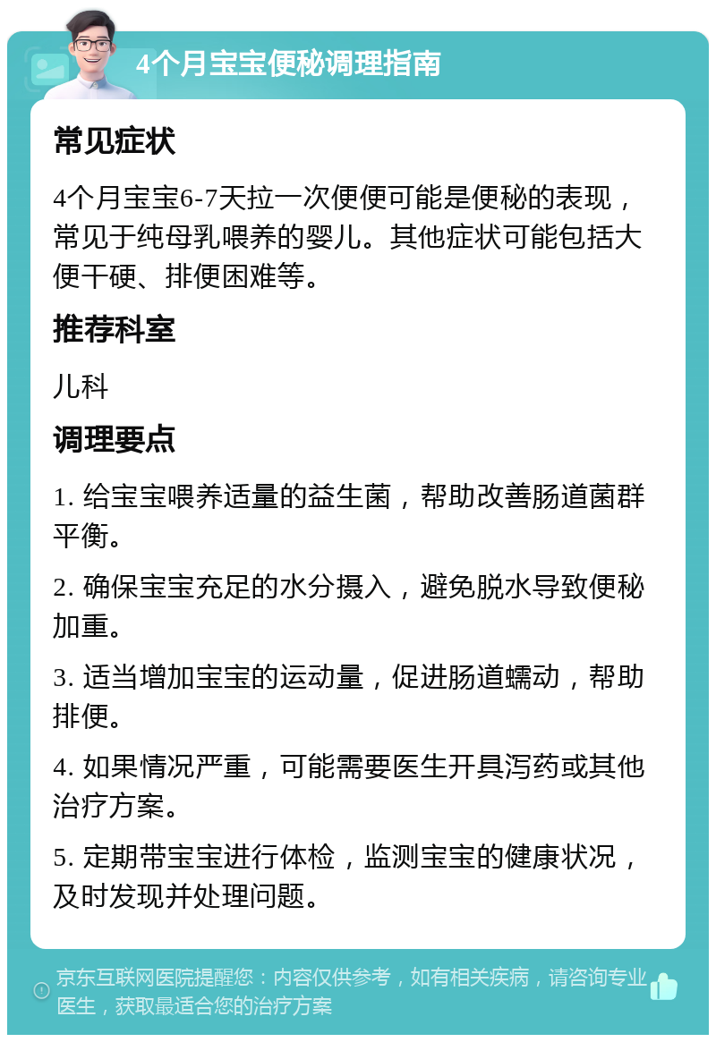 4个月宝宝便秘调理指南 常见症状 4个月宝宝6-7天拉一次便便可能是便秘的表现，常见于纯母乳喂养的婴儿。其他症状可能包括大便干硬、排便困难等。 推荐科室 儿科 调理要点 1. 给宝宝喂养适量的益生菌，帮助改善肠道菌群平衡。 2. 确保宝宝充足的水分摄入，避免脱水导致便秘加重。 3. 适当增加宝宝的运动量，促进肠道蠕动，帮助排便。 4. 如果情况严重，可能需要医生开具泻药或其他治疗方案。 5. 定期带宝宝进行体检，监测宝宝的健康状况，及时发现并处理问题。