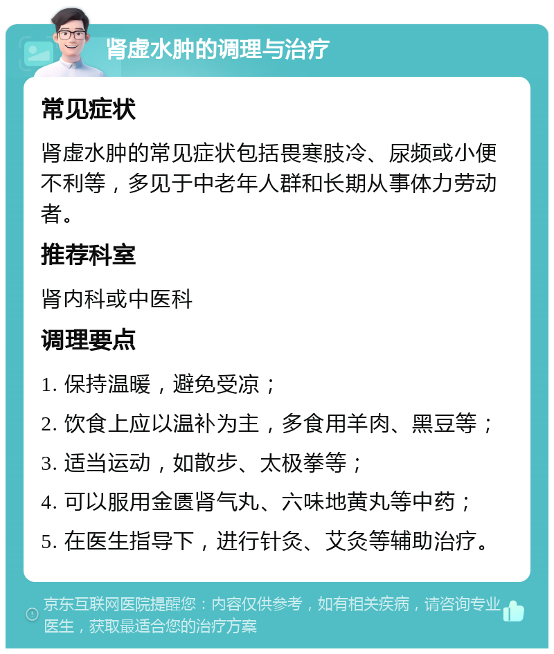 肾虚水肿的调理与治疗 常见症状 肾虚水肿的常见症状包括畏寒肢冷、尿频或小便不利等，多见于中老年人群和长期从事体力劳动者。 推荐科室 肾内科或中医科 调理要点 1. 保持温暖，避免受凉； 2. 饮食上应以温补为主，多食用羊肉、黑豆等； 3. 适当运动，如散步、太极拳等； 4. 可以服用金匮肾气丸、六味地黄丸等中药； 5. 在医生指导下，进行针灸、艾灸等辅助治疗。