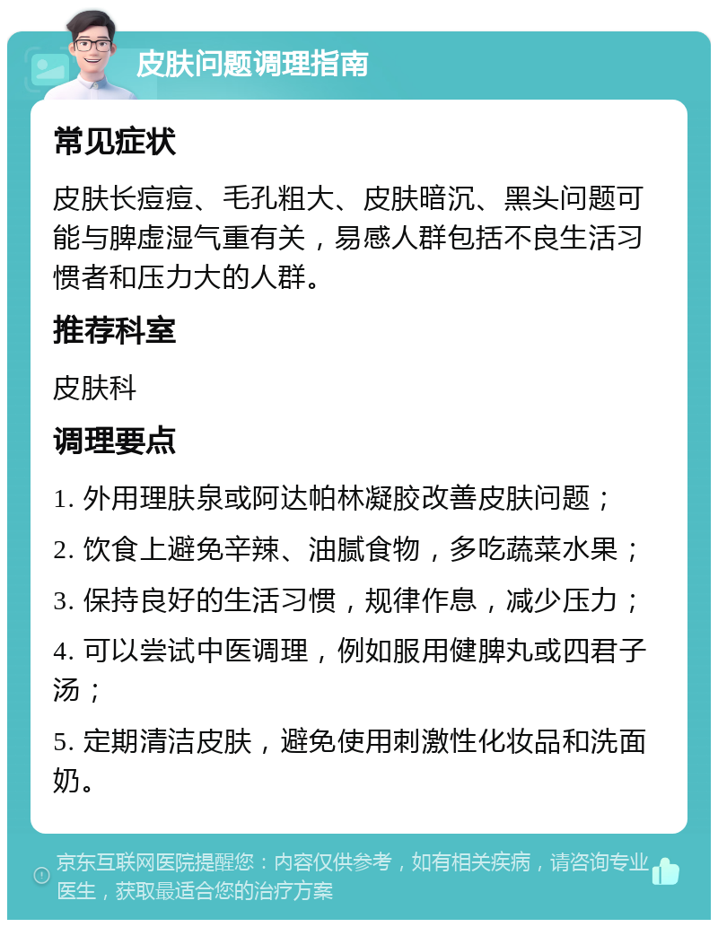 皮肤问题调理指南 常见症状 皮肤长痘痘、毛孔粗大、皮肤暗沉、黑头问题可能与脾虚湿气重有关，易感人群包括不良生活习惯者和压力大的人群。 推荐科室 皮肤科 调理要点 1. 外用理肤泉或阿达帕林凝胶改善皮肤问题； 2. 饮食上避免辛辣、油腻食物，多吃蔬菜水果； 3. 保持良好的生活习惯，规律作息，减少压力； 4. 可以尝试中医调理，例如服用健脾丸或四君子汤； 5. 定期清洁皮肤，避免使用刺激性化妆品和洗面奶。