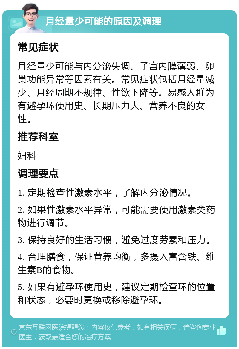 月经量少可能的原因及调理 常见症状 月经量少可能与内分泌失调、子宫内膜薄弱、卵巢功能异常等因素有关。常见症状包括月经量减少、月经周期不规律、性欲下降等。易感人群为有避孕环使用史、长期压力大、营养不良的女性。 推荐科室 妇科 调理要点 1. 定期检查性激素水平，了解内分泌情况。 2. 如果性激素水平异常，可能需要使用激素类药物进行调节。 3. 保持良好的生活习惯，避免过度劳累和压力。 4. 合理膳食，保证营养均衡，多摄入富含铁、维生素B的食物。 5. 如果有避孕环使用史，建议定期检查环的位置和状态，必要时更换或移除避孕环。