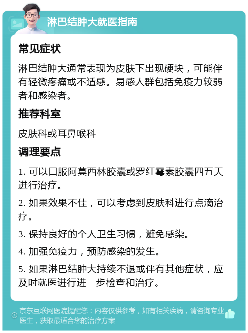 淋巴结肿大就医指南 常见症状 淋巴结肿大通常表现为皮肤下出现硬块，可能伴有轻微疼痛或不适感。易感人群包括免疫力较弱者和感染者。 推荐科室 皮肤科或耳鼻喉科 调理要点 1. 可以口服阿莫西林胶囊或罗红霉素胶囊四五天进行治疗。 2. 如果效果不佳，可以考虑到皮肤科进行点滴治疗。 3. 保持良好的个人卫生习惯，避免感染。 4. 加强免疫力，预防感染的发生。 5. 如果淋巴结肿大持续不退或伴有其他症状，应及时就医进行进一步检查和治疗。