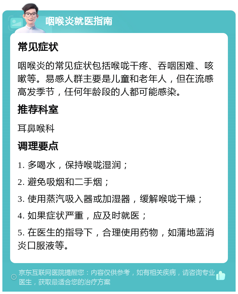 咽喉炎就医指南 常见症状 咽喉炎的常见症状包括喉咙干疼、吞咽困难、咳嗽等。易感人群主要是儿童和老年人，但在流感高发季节，任何年龄段的人都可能感染。 推荐科室 耳鼻喉科 调理要点 1. 多喝水，保持喉咙湿润； 2. 避免吸烟和二手烟； 3. 使用蒸汽吸入器或加湿器，缓解喉咙干燥； 4. 如果症状严重，应及时就医； 5. 在医生的指导下，合理使用药物，如蒲地蓝消炎口服液等。