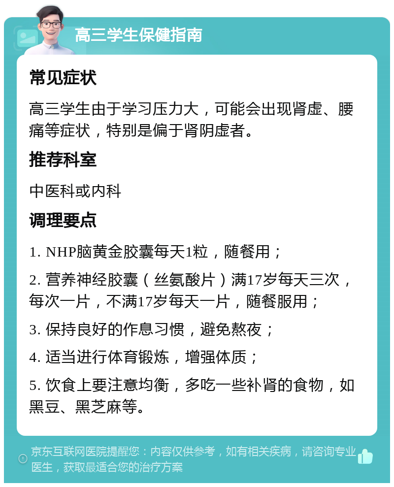 高三学生保健指南 常见症状 高三学生由于学习压力大，可能会出现肾虚、腰痛等症状，特别是偏于肾阴虚者。 推荐科室 中医科或内科 调理要点 1. NHP脑黄金胶囊每天1粒，随餐用； 2. 营养神经胶囊（丝氨酸片）满17岁每天三次，每次一片，不满17岁每天一片，随餐服用； 3. 保持良好的作息习惯，避免熬夜； 4. 适当进行体育锻炼，增强体质； 5. 饮食上要注意均衡，多吃一些补肾的食物，如黑豆、黑芝麻等。