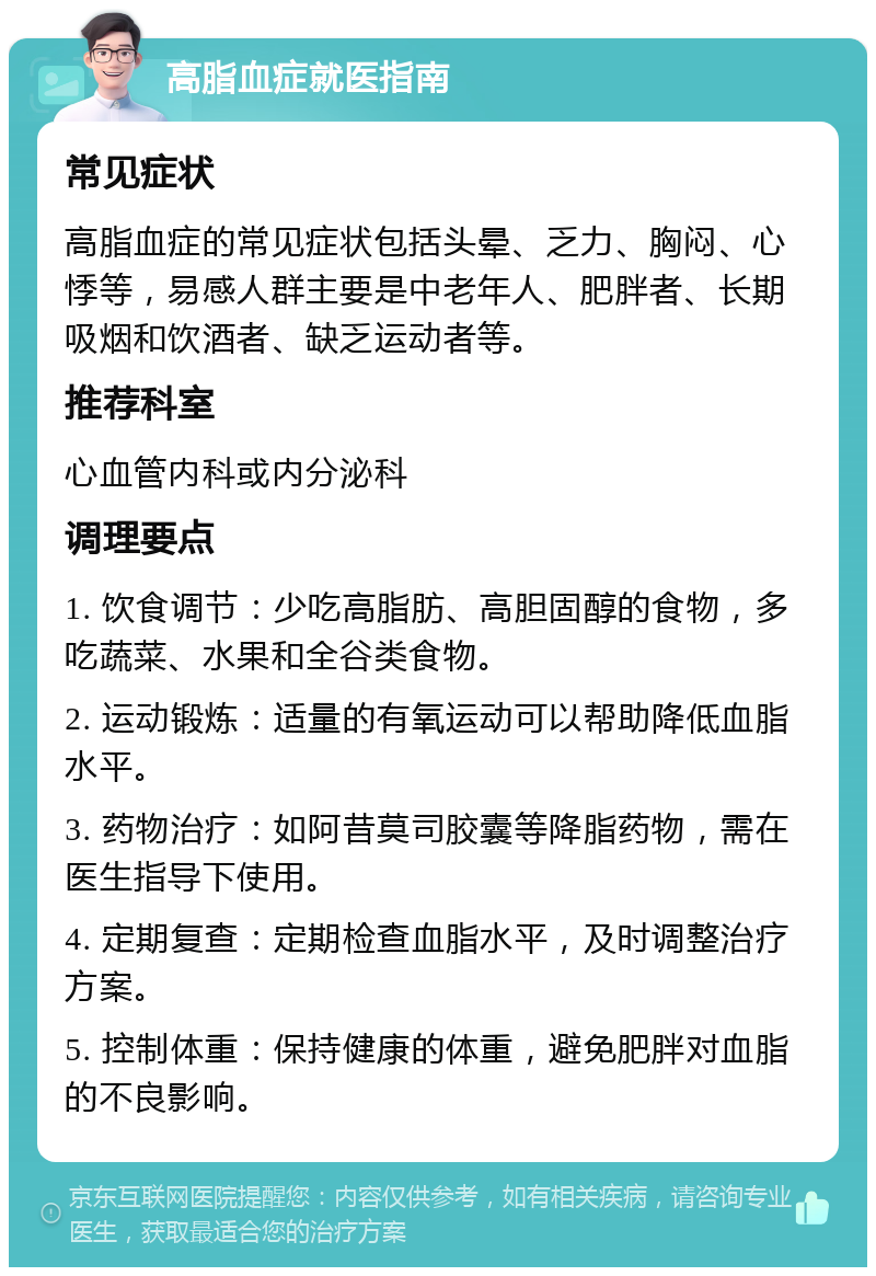 高脂血症就医指南 常见症状 高脂血症的常见症状包括头晕、乏力、胸闷、心悸等，易感人群主要是中老年人、肥胖者、长期吸烟和饮酒者、缺乏运动者等。 推荐科室 心血管内科或内分泌科 调理要点 1. 饮食调节：少吃高脂肪、高胆固醇的食物，多吃蔬菜、水果和全谷类食物。 2. 运动锻炼：适量的有氧运动可以帮助降低血脂水平。 3. 药物治疗：如阿昔莫司胶囊等降脂药物，需在医生指导下使用。 4. 定期复查：定期检查血脂水平，及时调整治疗方案。 5. 控制体重：保持健康的体重，避免肥胖对血脂的不良影响。