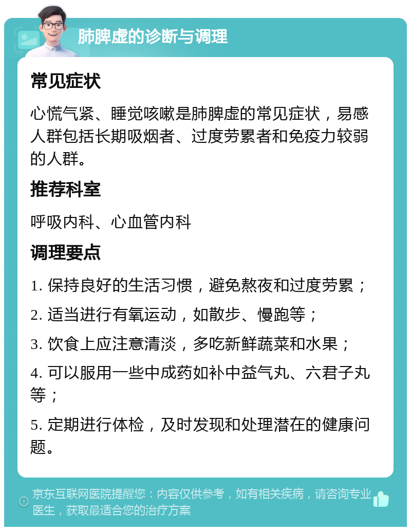 肺脾虚的诊断与调理 常见症状 心慌气紧、睡觉咳嗽是肺脾虚的常见症状，易感人群包括长期吸烟者、过度劳累者和免疫力较弱的人群。 推荐科室 呼吸内科、心血管内科 调理要点 1. 保持良好的生活习惯，避免熬夜和过度劳累； 2. 适当进行有氧运动，如散步、慢跑等； 3. 饮食上应注意清淡，多吃新鲜蔬菜和水果； 4. 可以服用一些中成药如补中益气丸、六君子丸等； 5. 定期进行体检，及时发现和处理潜在的健康问题。