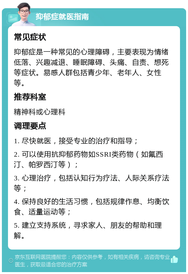 抑郁症就医指南 常见症状 抑郁症是一种常见的心理障碍，主要表现为情绪低落、兴趣减退、睡眠障碍、头痛、自责、想死等症状。易感人群包括青少年、老年人、女性等。 推荐科室 精神科或心理科 调理要点 1. 尽快就医，接受专业的治疗和指导； 2. 可以使用抗抑郁药物如SSRI类药物（如氟西汀、帕罗西汀等）； 3. 心理治疗，包括认知行为疗法、人际关系疗法等； 4. 保持良好的生活习惯，包括规律作息、均衡饮食、适量运动等； 5. 建立支持系统，寻求家人、朋友的帮助和理解。