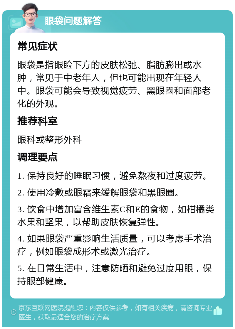 眼袋问题解答 常见症状 眼袋是指眼睑下方的皮肤松弛、脂肪膨出或水肿，常见于中老年人，但也可能出现在年轻人中。眼袋可能会导致视觉疲劳、黑眼圈和面部老化的外观。 推荐科室 眼科或整形外科 调理要点 1. 保持良好的睡眠习惯，避免熬夜和过度疲劳。 2. 使用冷敷或眼霜来缓解眼袋和黑眼圈。 3. 饮食中增加富含维生素C和E的食物，如柑橘类水果和坚果，以帮助皮肤恢复弹性。 4. 如果眼袋严重影响生活质量，可以考虑手术治疗，例如眼袋成形术或激光治疗。 5. 在日常生活中，注意防晒和避免过度用眼，保持眼部健康。