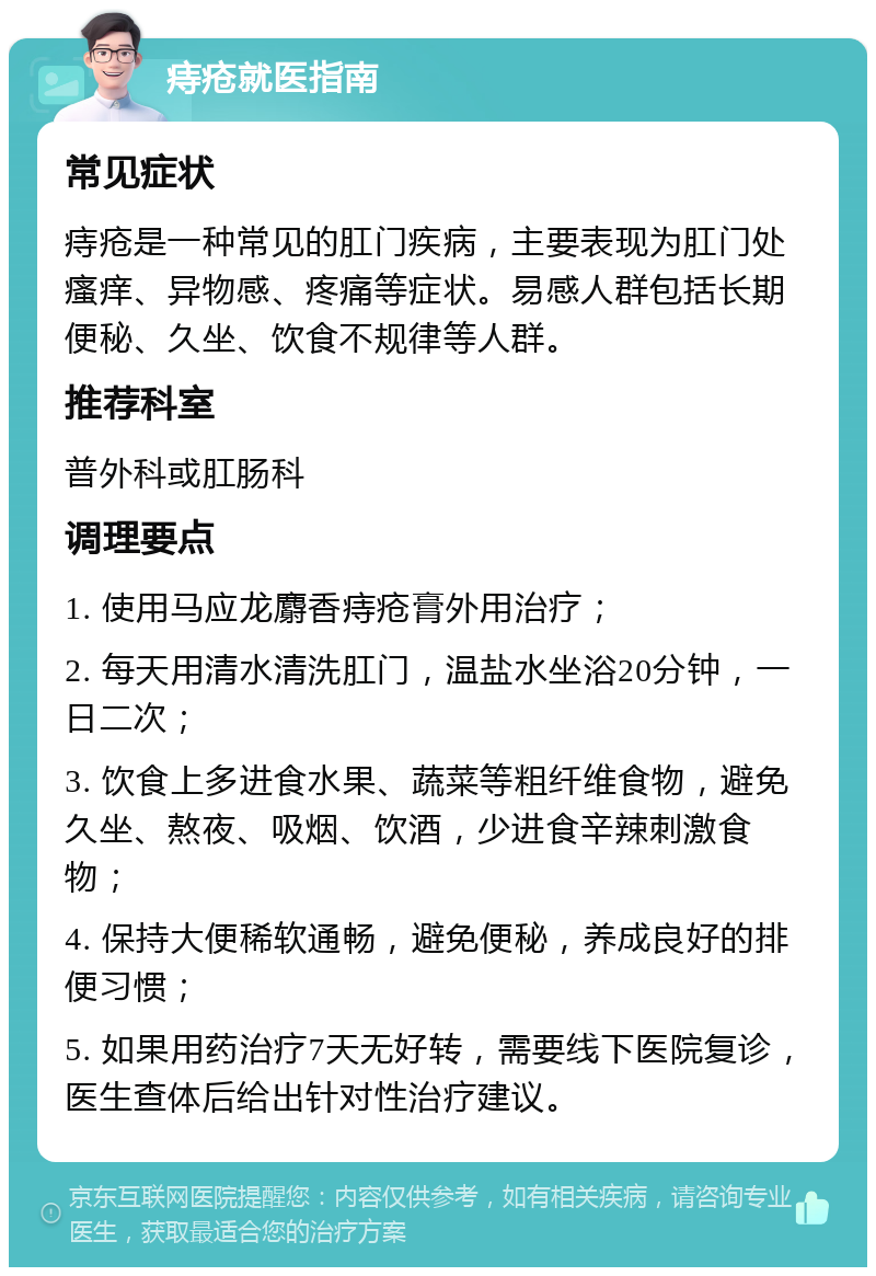 痔疮就医指南 常见症状 痔疮是一种常见的肛门疾病，主要表现为肛门处瘙痒、异物感、疼痛等症状。易感人群包括长期便秘、久坐、饮食不规律等人群。 推荐科室 普外科或肛肠科 调理要点 1. 使用马应龙麝香痔疮膏外用治疗； 2. 每天用清水清洗肛门，温盐水坐浴20分钟，一日二次； 3. 饮食上多进食水果、蔬菜等粗纤维食物，避免久坐、熬夜、吸烟、饮酒，少进食辛辣刺激食物； 4. 保持大便稀软通畅，避免便秘，养成良好的排便习惯； 5. 如果用药治疗7天无好转，需要线下医院复诊，医生查体后给出针对性治疗建议。