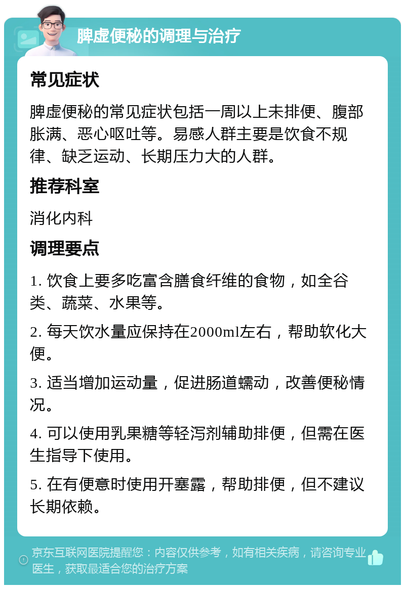 脾虚便秘的调理与治疗 常见症状 脾虚便秘的常见症状包括一周以上未排便、腹部胀满、恶心呕吐等。易感人群主要是饮食不规律、缺乏运动、长期压力大的人群。 推荐科室 消化内科 调理要点 1. 饮食上要多吃富含膳食纤维的食物，如全谷类、蔬菜、水果等。 2. 每天饮水量应保持在2000ml左右，帮助软化大便。 3. 适当增加运动量，促进肠道蠕动，改善便秘情况。 4. 可以使用乳果糖等轻泻剂辅助排便，但需在医生指导下使用。 5. 在有便意时使用开塞露，帮助排便，但不建议长期依赖。