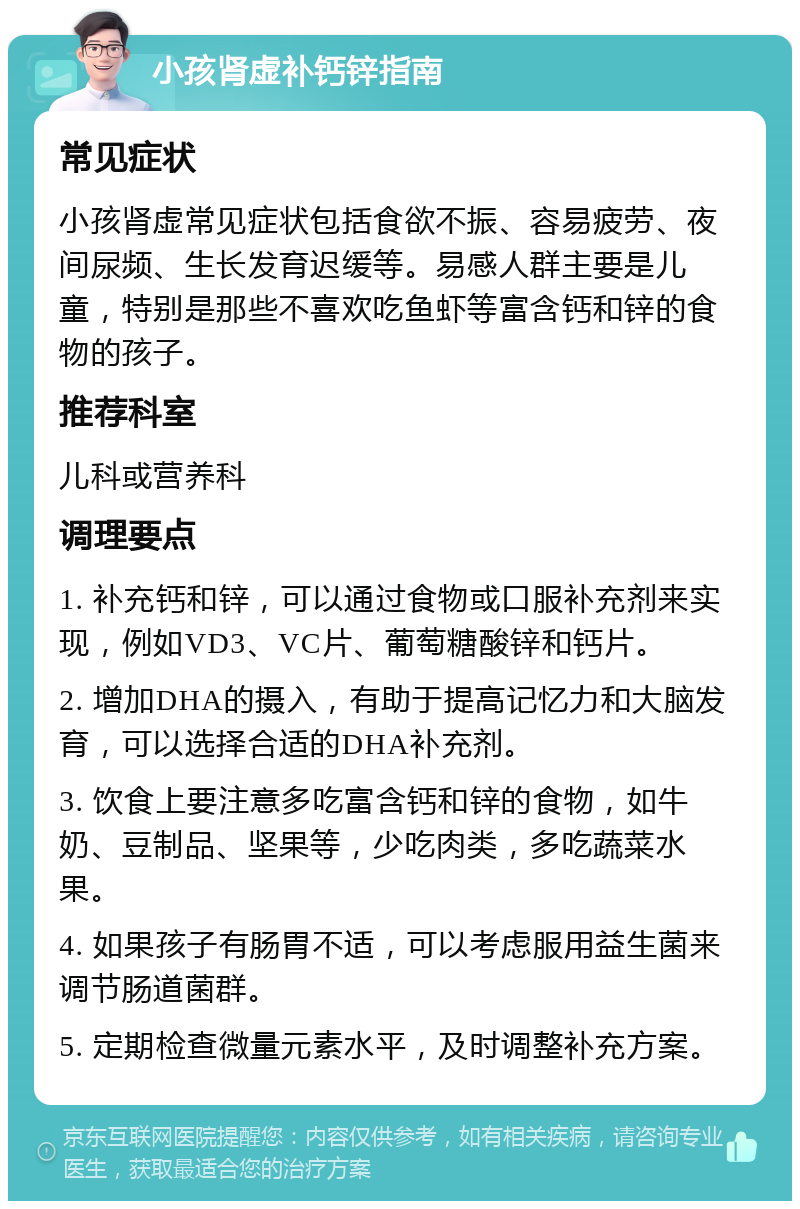 小孩肾虚补钙锌指南 常见症状 小孩肾虚常见症状包括食欲不振、容易疲劳、夜间尿频、生长发育迟缓等。易感人群主要是儿童，特别是那些不喜欢吃鱼虾等富含钙和锌的食物的孩子。 推荐科室 儿科或营养科 调理要点 1. 补充钙和锌，可以通过食物或口服补充剂来实现，例如VD3、VC片、葡萄糖酸锌和钙片。 2. 增加DHA的摄入，有助于提高记忆力和大脑发育，可以选择合适的DHA补充剂。 3. 饮食上要注意多吃富含钙和锌的食物，如牛奶、豆制品、坚果等，少吃肉类，多吃蔬菜水果。 4. 如果孩子有肠胃不适，可以考虑服用益生菌来调节肠道菌群。 5. 定期检查微量元素水平，及时调整补充方案。