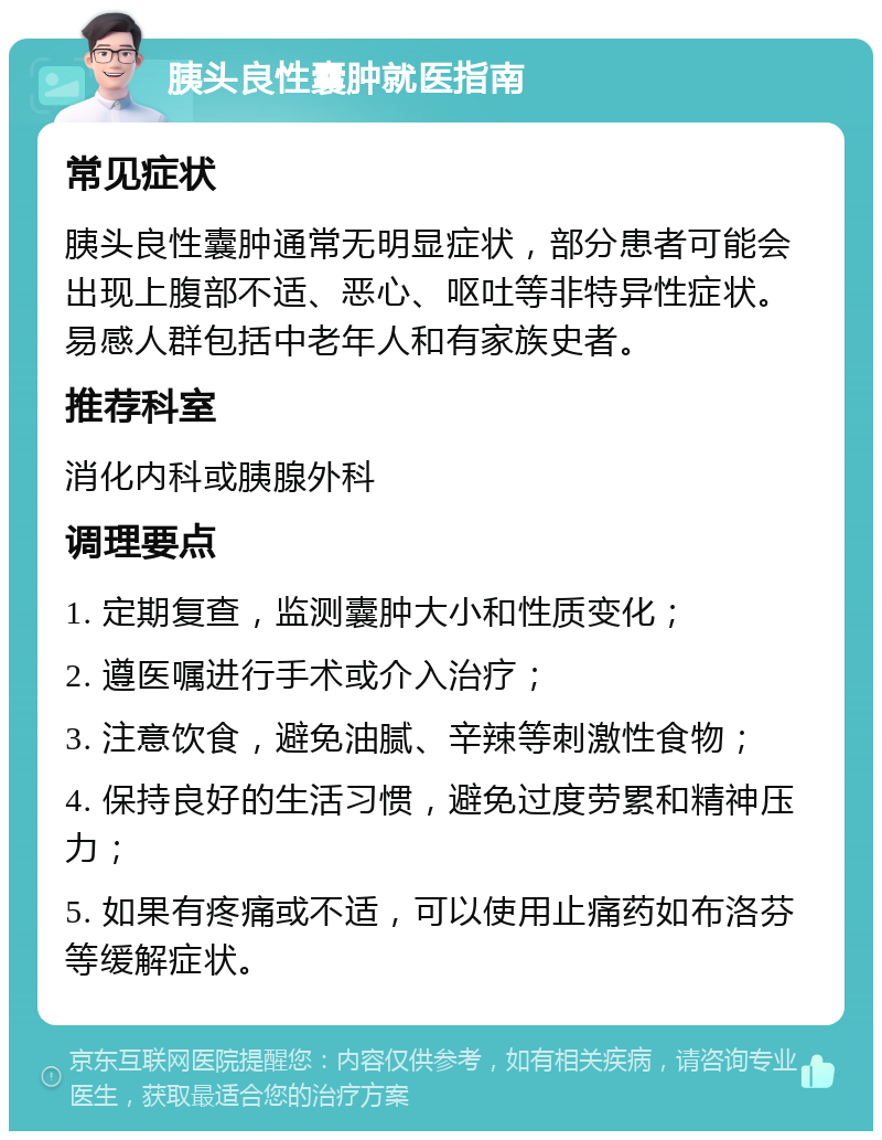 胰头良性囊肿就医指南 常见症状 胰头良性囊肿通常无明显症状，部分患者可能会出现上腹部不适、恶心、呕吐等非特异性症状。易感人群包括中老年人和有家族史者。 推荐科室 消化内科或胰腺外科 调理要点 1. 定期复查，监测囊肿大小和性质变化； 2. 遵医嘱进行手术或介入治疗； 3. 注意饮食，避免油腻、辛辣等刺激性食物； 4. 保持良好的生活习惯，避免过度劳累和精神压力； 5. 如果有疼痛或不适，可以使用止痛药如布洛芬等缓解症状。