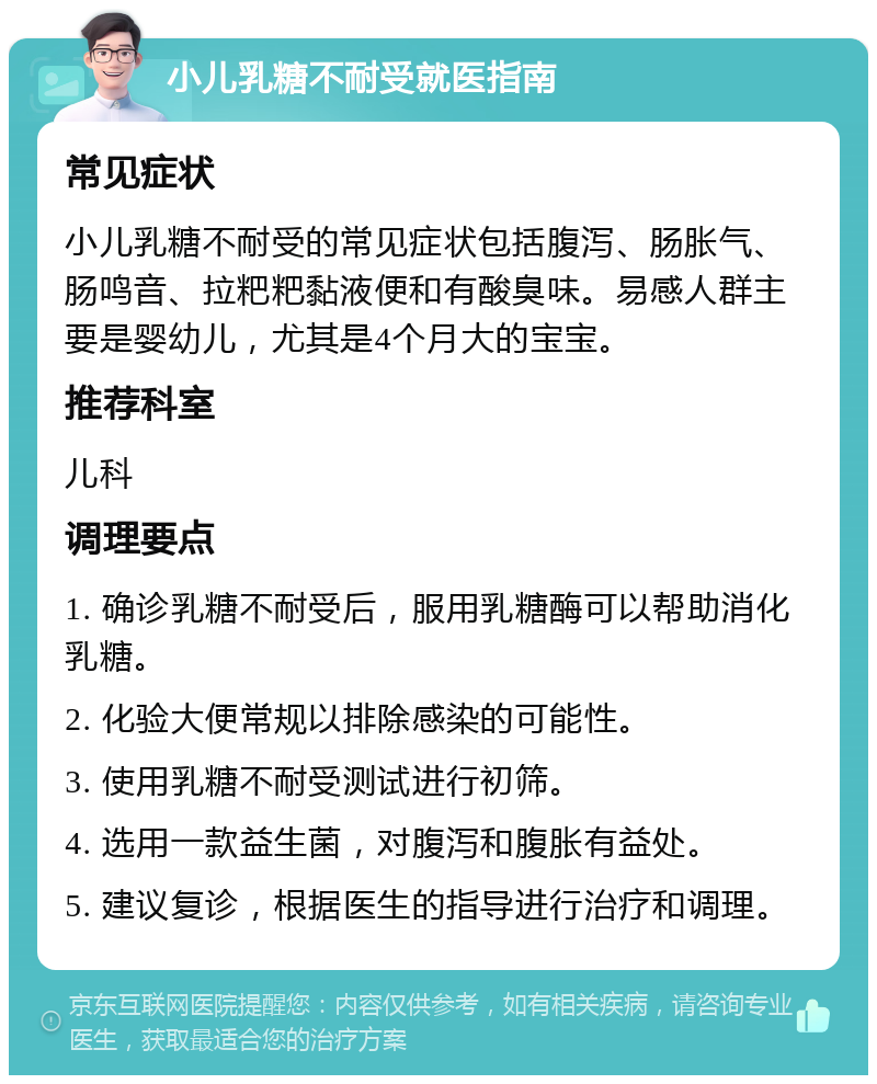 小儿乳糖不耐受就医指南 常见症状 小儿乳糖不耐受的常见症状包括腹泻、肠胀气、肠鸣音、拉粑粑黏液便和有酸臭味。易感人群主要是婴幼儿，尤其是4个月大的宝宝。 推荐科室 儿科 调理要点 1. 确诊乳糖不耐受后，服用乳糖酶可以帮助消化乳糖。 2. 化验大便常规以排除感染的可能性。 3. 使用乳糖不耐受测试进行初筛。 4. 选用一款益生菌，对腹泻和腹胀有益处。 5. 建议复诊，根据医生的指导进行治疗和调理。