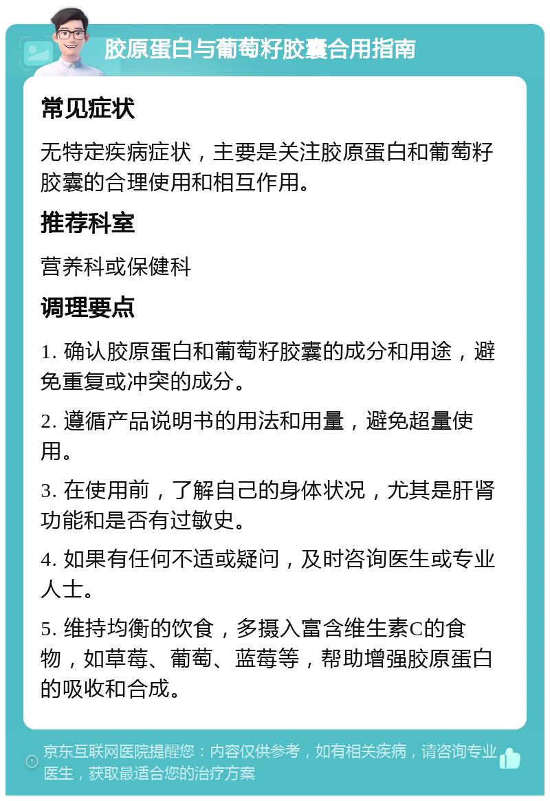 胶原蛋白与葡萄籽胶囊合用指南 常见症状 无特定疾病症状，主要是关注胶原蛋白和葡萄籽胶囊的合理使用和相互作用。 推荐科室 营养科或保健科 调理要点 1. 确认胶原蛋白和葡萄籽胶囊的成分和用途，避免重复或冲突的成分。 2. 遵循产品说明书的用法和用量，避免超量使用。 3. 在使用前，了解自己的身体状况，尤其是肝肾功能和是否有过敏史。 4. 如果有任何不适或疑问，及时咨询医生或专业人士。 5. 维持均衡的饮食，多摄入富含维生素C的食物，如草莓、葡萄、蓝莓等，帮助增强胶原蛋白的吸收和合成。