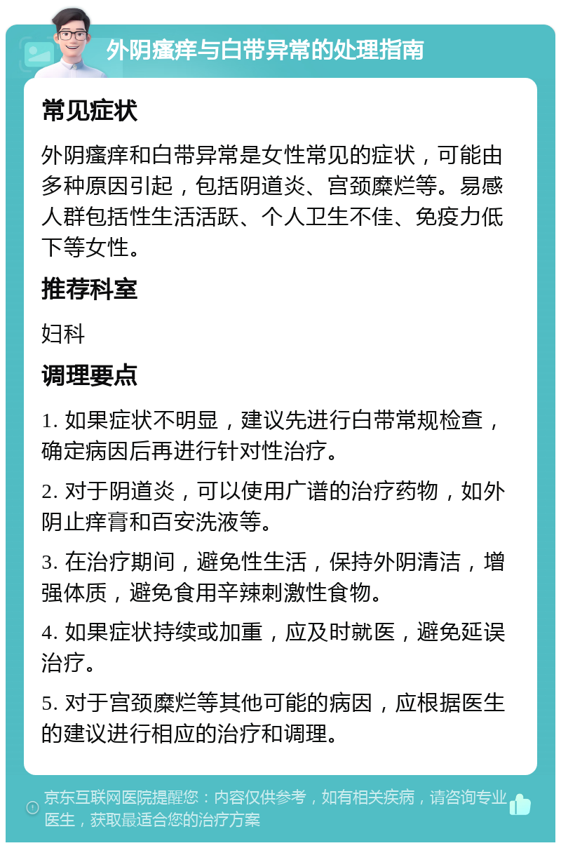 外阴瘙痒与白带异常的处理指南 常见症状 外阴瘙痒和白带异常是女性常见的症状，可能由多种原因引起，包括阴道炎、宫颈糜烂等。易感人群包括性生活活跃、个人卫生不佳、免疫力低下等女性。 推荐科室 妇科 调理要点 1. 如果症状不明显，建议先进行白带常规检查，确定病因后再进行针对性治疗。 2. 对于阴道炎，可以使用广谱的治疗药物，如外阴止痒膏和百安洗液等。 3. 在治疗期间，避免性生活，保持外阴清洁，增强体质，避免食用辛辣刺激性食物。 4. 如果症状持续或加重，应及时就医，避免延误治疗。 5. 对于宫颈糜烂等其他可能的病因，应根据医生的建议进行相应的治疗和调理。