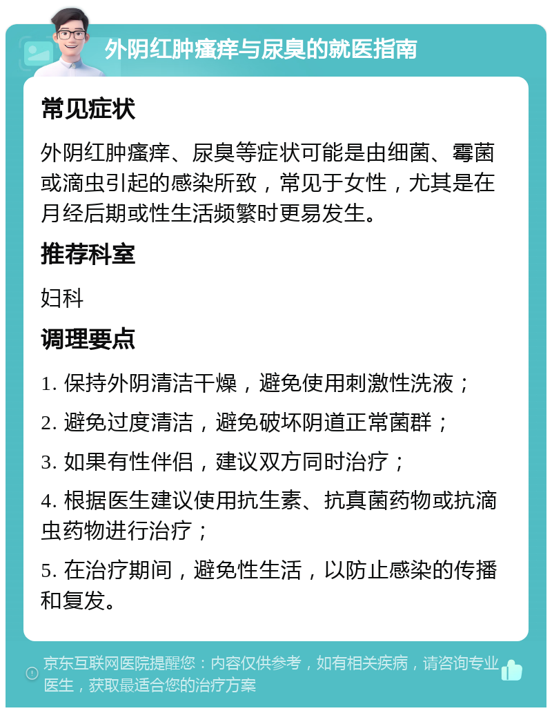 外阴红肿瘙痒与尿臭的就医指南 常见症状 外阴红肿瘙痒、尿臭等症状可能是由细菌、霉菌或滴虫引起的感染所致，常见于女性，尤其是在月经后期或性生活频繁时更易发生。 推荐科室 妇科 调理要点 1. 保持外阴清洁干燥，避免使用刺激性洗液； 2. 避免过度清洁，避免破坏阴道正常菌群； 3. 如果有性伴侣，建议双方同时治疗； 4. 根据医生建议使用抗生素、抗真菌药物或抗滴虫药物进行治疗； 5. 在治疗期间，避免性生活，以防止感染的传播和复发。