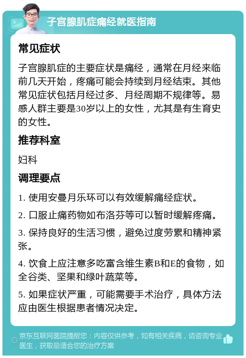 子宫腺肌症痛经就医指南 常见症状 子宫腺肌症的主要症状是痛经，通常在月经来临前几天开始，疼痛可能会持续到月经结束。其他常见症状包括月经过多、月经周期不规律等。易感人群主要是30岁以上的女性，尤其是有生育史的女性。 推荐科室 妇科 调理要点 1. 使用安曼月乐环可以有效缓解痛经症状。 2. 口服止痛药物如布洛芬等可以暂时缓解疼痛。 3. 保持良好的生活习惯，避免过度劳累和精神紧张。 4. 饮食上应注意多吃富含维生素B和E的食物，如全谷类、坚果和绿叶蔬菜等。 5. 如果症状严重，可能需要手术治疗，具体方法应由医生根据患者情况决定。