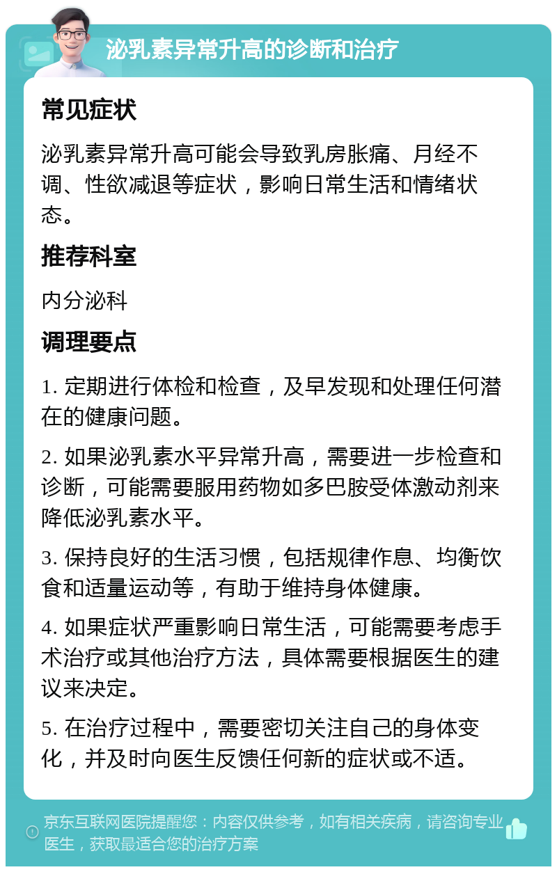 泌乳素异常升高的诊断和治疗 常见症状 泌乳素异常升高可能会导致乳房胀痛、月经不调、性欲减退等症状，影响日常生活和情绪状态。 推荐科室 内分泌科 调理要点 1. 定期进行体检和检查，及早发现和处理任何潜在的健康问题。 2. 如果泌乳素水平异常升高，需要进一步检查和诊断，可能需要服用药物如多巴胺受体激动剂来降低泌乳素水平。 3. 保持良好的生活习惯，包括规律作息、均衡饮食和适量运动等，有助于维持身体健康。 4. 如果症状严重影响日常生活，可能需要考虑手术治疗或其他治疗方法，具体需要根据医生的建议来决定。 5. 在治疗过程中，需要密切关注自己的身体变化，并及时向医生反馈任何新的症状或不适。