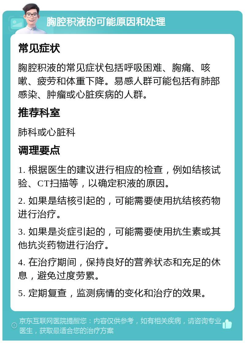 胸腔积液的可能原因和处理 常见症状 胸腔积液的常见症状包括呼吸困难、胸痛、咳嗽、疲劳和体重下降。易感人群可能包括有肺部感染、肿瘤或心脏疾病的人群。 推荐科室 肺科或心脏科 调理要点 1. 根据医生的建议进行相应的检查，例如结核试验、CT扫描等，以确定积液的原因。 2. 如果是结核引起的，可能需要使用抗结核药物进行治疗。 3. 如果是炎症引起的，可能需要使用抗生素或其他抗炎药物进行治疗。 4. 在治疗期间，保持良好的营养状态和充足的休息，避免过度劳累。 5. 定期复查，监测病情的变化和治疗的效果。