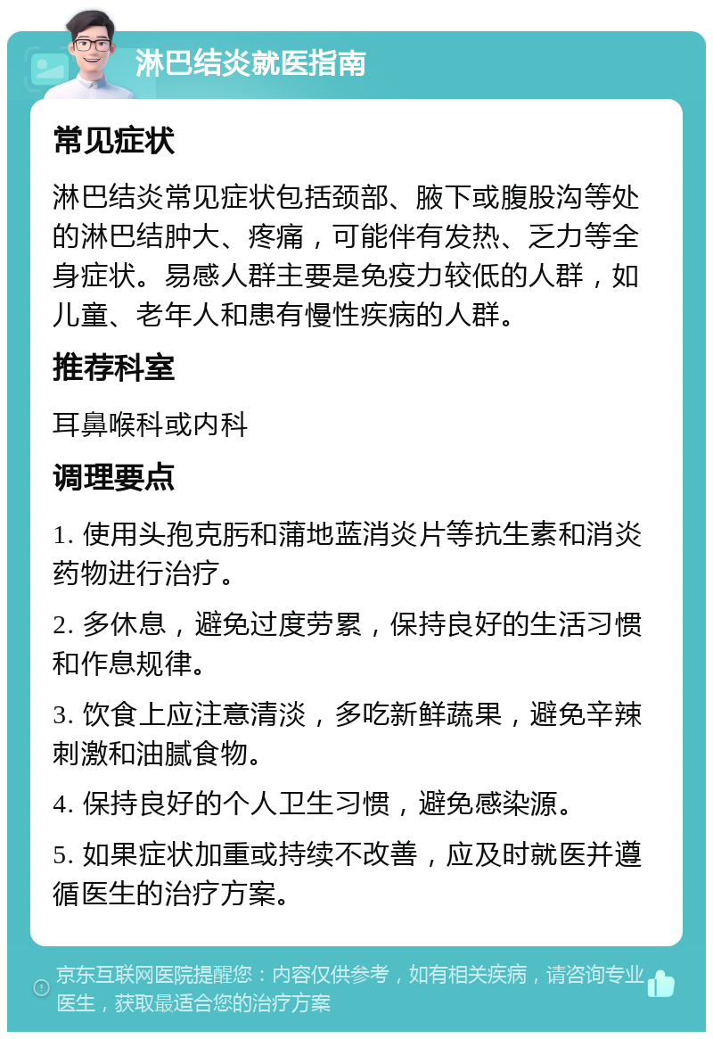 淋巴结炎就医指南 常见症状 淋巴结炎常见症状包括颈部、腋下或腹股沟等处的淋巴结肿大、疼痛，可能伴有发热、乏力等全身症状。易感人群主要是免疫力较低的人群，如儿童、老年人和患有慢性疾病的人群。 推荐科室 耳鼻喉科或内科 调理要点 1. 使用头孢克肟和蒲地蓝消炎片等抗生素和消炎药物进行治疗。 2. 多休息，避免过度劳累，保持良好的生活习惯和作息规律。 3. 饮食上应注意清淡，多吃新鲜蔬果，避免辛辣刺激和油腻食物。 4. 保持良好的个人卫生习惯，避免感染源。 5. 如果症状加重或持续不改善，应及时就医并遵循医生的治疗方案。