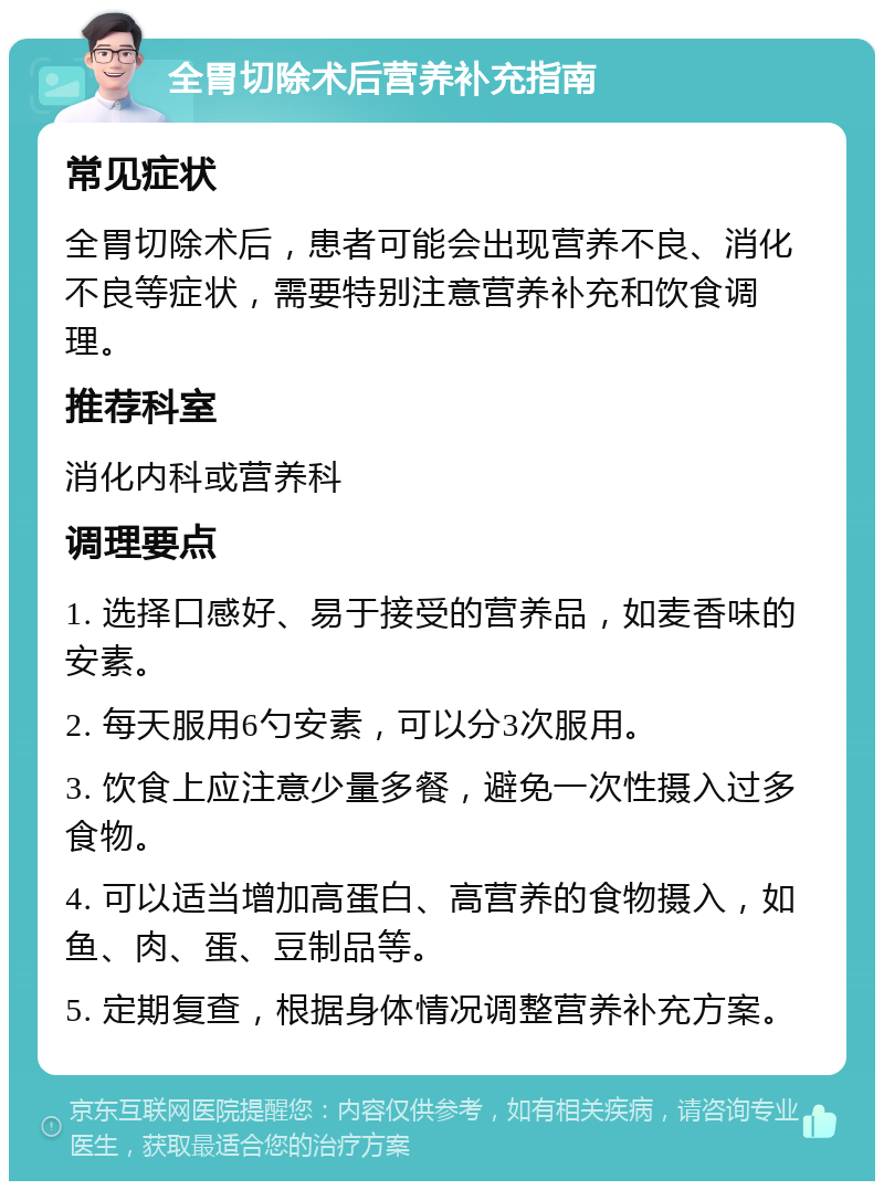 全胃切除术后营养补充指南 常见症状 全胃切除术后，患者可能会出现营养不良、消化不良等症状，需要特别注意营养补充和饮食调理。 推荐科室 消化内科或营养科 调理要点 1. 选择口感好、易于接受的营养品，如麦香味的安素。 2. 每天服用6勺安素，可以分3次服用。 3. 饮食上应注意少量多餐，避免一次性摄入过多食物。 4. 可以适当增加高蛋白、高营养的食物摄入，如鱼、肉、蛋、豆制品等。 5. 定期复查，根据身体情况调整营养补充方案。