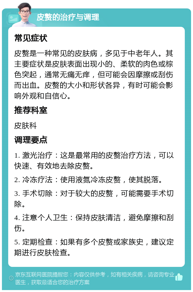 皮赘的治疗与调理 常见症状 皮赘是一种常见的皮肤病，多见于中老年人。其主要症状是皮肤表面出现小的、柔软的肉色或棕色突起，通常无痛无痒，但可能会因摩擦或刮伤而出血。皮赘的大小和形状各异，有时可能会影响外观和自信心。 推荐科室 皮肤科 调理要点 1. 激光治疗：这是最常用的皮赘治疗方法，可以快速、有效地去除皮赘。 2. 冷冻疗法：使用液氮冷冻皮赘，使其脱落。 3. 手术切除：对于较大的皮赘，可能需要手术切除。 4. 注意个人卫生：保持皮肤清洁，避免摩擦和刮伤。 5. 定期检查：如果有多个皮赘或家族史，建议定期进行皮肤检查。