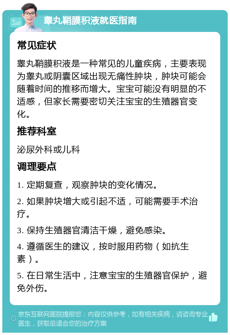 睾丸鞘膜积液就医指南 常见症状 睾丸鞘膜积液是一种常见的儿童疾病，主要表现为睾丸或阴囊区域出现无痛性肿块，肿块可能会随着时间的推移而增大。宝宝可能没有明显的不适感，但家长需要密切关注宝宝的生殖器官变化。 推荐科室 泌尿外科或儿科 调理要点 1. 定期复查，观察肿块的变化情况。 2. 如果肿块增大或引起不适，可能需要手术治疗。 3. 保持生殖器官清洁干燥，避免感染。 4. 遵循医生的建议，按时服用药物（如抗生素）。 5. 在日常生活中，注意宝宝的生殖器官保护，避免外伤。