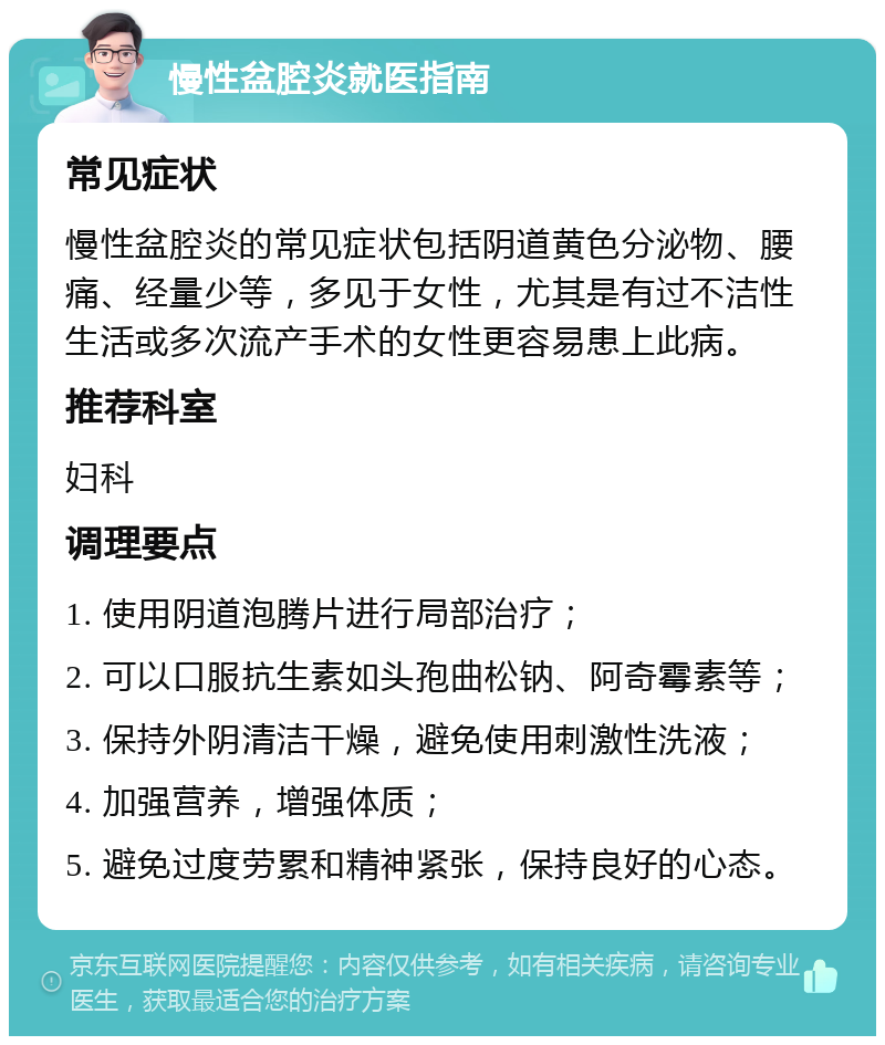 慢性盆腔炎就医指南 常见症状 慢性盆腔炎的常见症状包括阴道黄色分泌物、腰痛、经量少等，多见于女性，尤其是有过不洁性生活或多次流产手术的女性更容易患上此病。 推荐科室 妇科 调理要点 1. 使用阴道泡腾片进行局部治疗； 2. 可以口服抗生素如头孢曲松钠、阿奇霉素等； 3. 保持外阴清洁干燥，避免使用刺激性洗液； 4. 加强营养，增强体质； 5. 避免过度劳累和精神紧张，保持良好的心态。