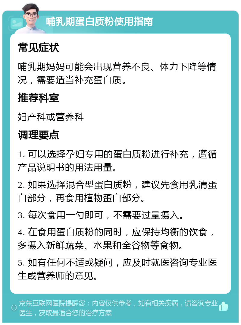 哺乳期蛋白质粉使用指南 常见症状 哺乳期妈妈可能会出现营养不良、体力下降等情况，需要适当补充蛋白质。 推荐科室 妇产科或营养科 调理要点 1. 可以选择孕妇专用的蛋白质粉进行补充，遵循产品说明书的用法用量。 2. 如果选择混合型蛋白质粉，建议先食用乳清蛋白部分，再食用植物蛋白部分。 3. 每次食用一勺即可，不需要过量摄入。 4. 在食用蛋白质粉的同时，应保持均衡的饮食，多摄入新鲜蔬菜、水果和全谷物等食物。 5. 如有任何不适或疑问，应及时就医咨询专业医生或营养师的意见。