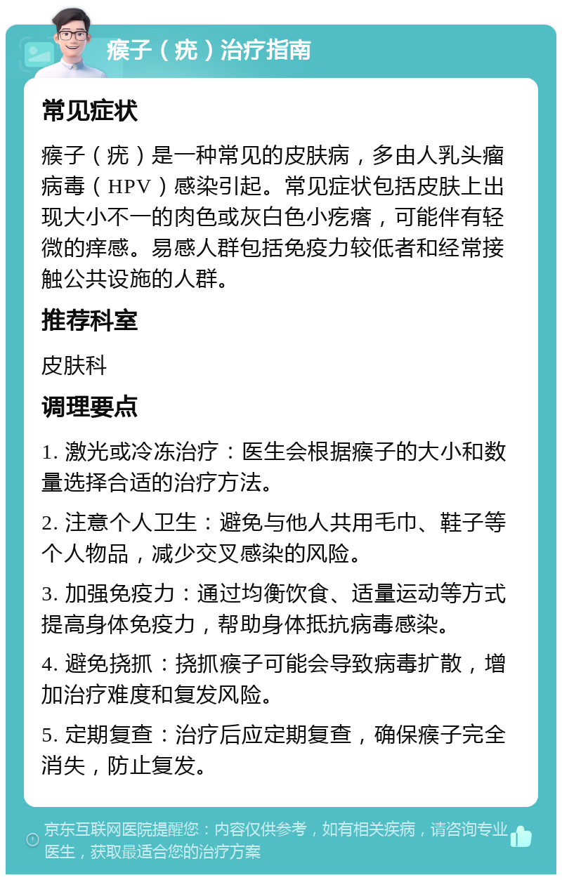 瘊子（疣）治疗指南 常见症状 瘊子（疣）是一种常见的皮肤病，多由人乳头瘤病毒（HPV）感染引起。常见症状包括皮肤上出现大小不一的肉色或灰白色小疙瘩，可能伴有轻微的痒感。易感人群包括免疫力较低者和经常接触公共设施的人群。 推荐科室 皮肤科 调理要点 1. 激光或冷冻治疗：医生会根据瘊子的大小和数量选择合适的治疗方法。 2. 注意个人卫生：避免与他人共用毛巾、鞋子等个人物品，减少交叉感染的风险。 3. 加强免疫力：通过均衡饮食、适量运动等方式提高身体免疫力，帮助身体抵抗病毒感染。 4. 避免挠抓：挠抓瘊子可能会导致病毒扩散，增加治疗难度和复发风险。 5. 定期复查：治疗后应定期复查，确保瘊子完全消失，防止复发。