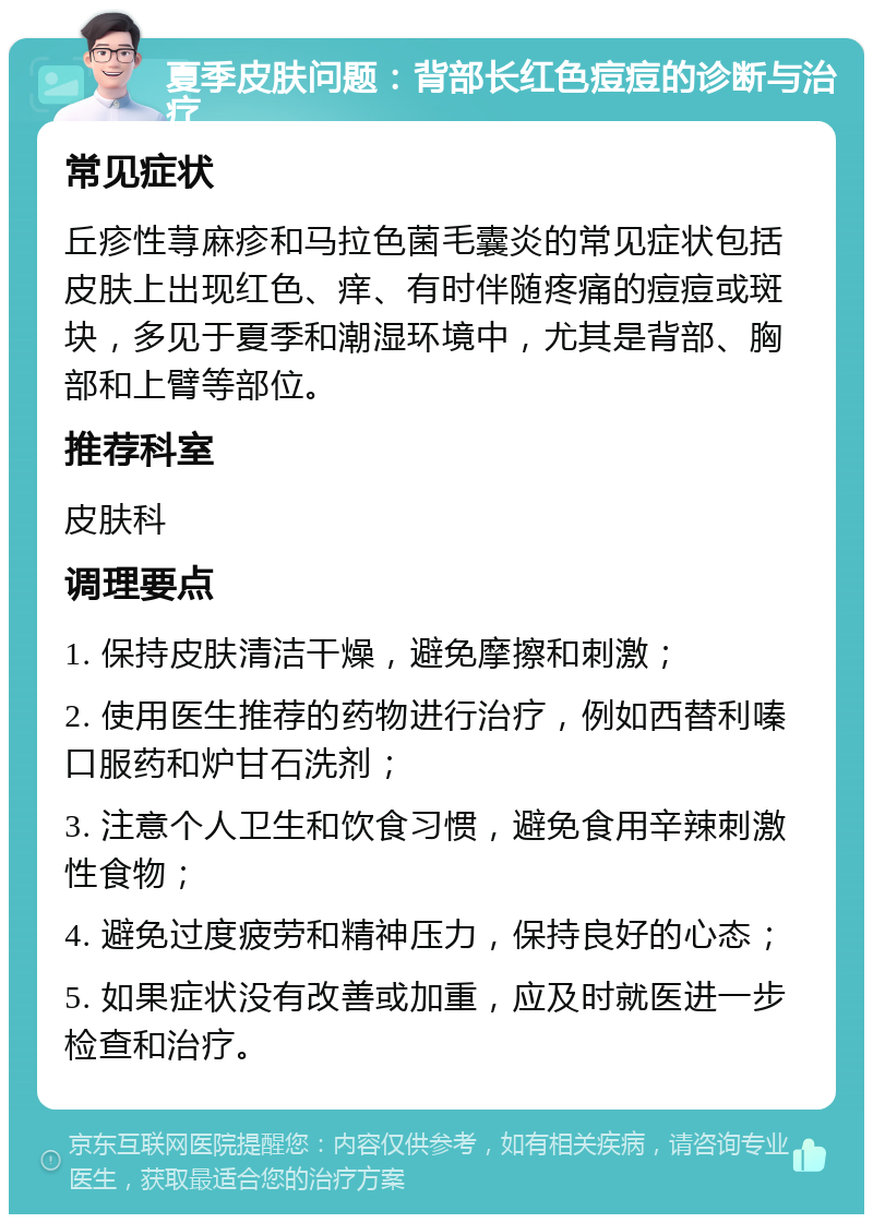 夏季皮肤问题：背部长红色痘痘的诊断与治疗 常见症状 丘疹性荨麻疹和马拉色菌毛囊炎的常见症状包括皮肤上出现红色、痒、有时伴随疼痛的痘痘或斑块，多见于夏季和潮湿环境中，尤其是背部、胸部和上臂等部位。 推荐科室 皮肤科 调理要点 1. 保持皮肤清洁干燥，避免摩擦和刺激； 2. 使用医生推荐的药物进行治疗，例如西替利嗪口服药和炉甘石洗剂； 3. 注意个人卫生和饮食习惯，避免食用辛辣刺激性食物； 4. 避免过度疲劳和精神压力，保持良好的心态； 5. 如果症状没有改善或加重，应及时就医进一步检查和治疗。