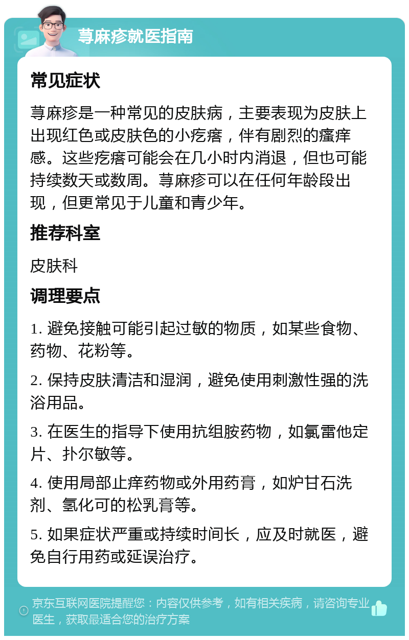 荨麻疹就医指南 常见症状 荨麻疹是一种常见的皮肤病，主要表现为皮肤上出现红色或皮肤色的小疙瘩，伴有剧烈的瘙痒感。这些疙瘩可能会在几小时内消退，但也可能持续数天或数周。荨麻疹可以在任何年龄段出现，但更常见于儿童和青少年。 推荐科室 皮肤科 调理要点 1. 避免接触可能引起过敏的物质，如某些食物、药物、花粉等。 2. 保持皮肤清洁和湿润，避免使用刺激性强的洗浴用品。 3. 在医生的指导下使用抗组胺药物，如氯雷他定片、扑尔敏等。 4. 使用局部止痒药物或外用药膏，如炉甘石洗剂、氢化可的松乳膏等。 5. 如果症状严重或持续时间长，应及时就医，避免自行用药或延误治疗。