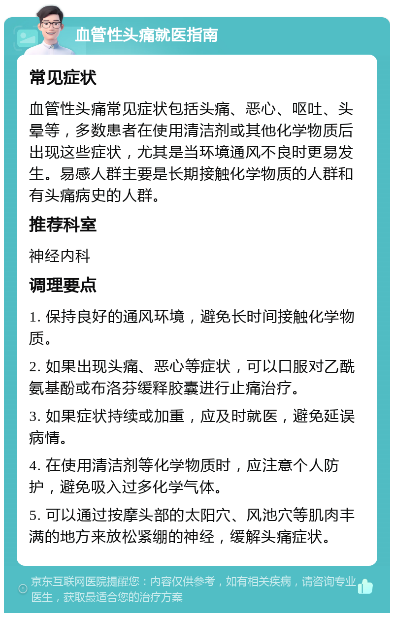 血管性头痛就医指南 常见症状 血管性头痛常见症状包括头痛、恶心、呕吐、头晕等，多数患者在使用清洁剂或其他化学物质后出现这些症状，尤其是当环境通风不良时更易发生。易感人群主要是长期接触化学物质的人群和有头痛病史的人群。 推荐科室 神经内科 调理要点 1. 保持良好的通风环境，避免长时间接触化学物质。 2. 如果出现头痛、恶心等症状，可以口服对乙酰氨基酚或布洛芬缓释胶囊进行止痛治疗。 3. 如果症状持续或加重，应及时就医，避免延误病情。 4. 在使用清洁剂等化学物质时，应注意个人防护，避免吸入过多化学气体。 5. 可以通过按摩头部的太阳穴、风池穴等肌肉丰满的地方来放松紧绷的神经，缓解头痛症状。