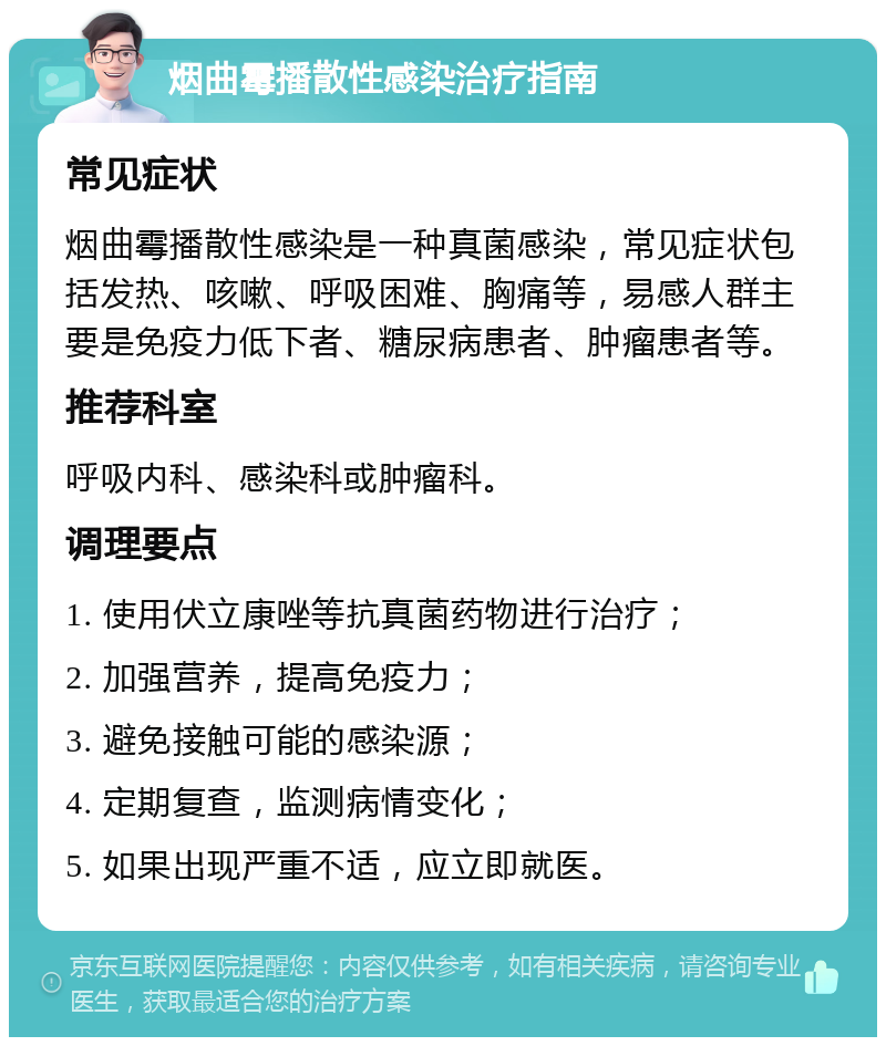 烟曲霉播散性感染治疗指南 常见症状 烟曲霉播散性感染是一种真菌感染，常见症状包括发热、咳嗽、呼吸困难、胸痛等，易感人群主要是免疫力低下者、糖尿病患者、肿瘤患者等。 推荐科室 呼吸内科、感染科或肿瘤科。 调理要点 1. 使用伏立康唑等抗真菌药物进行治疗； 2. 加强营养，提高免疫力； 3. 避免接触可能的感染源； 4. 定期复查，监测病情变化； 5. 如果出现严重不适，应立即就医。