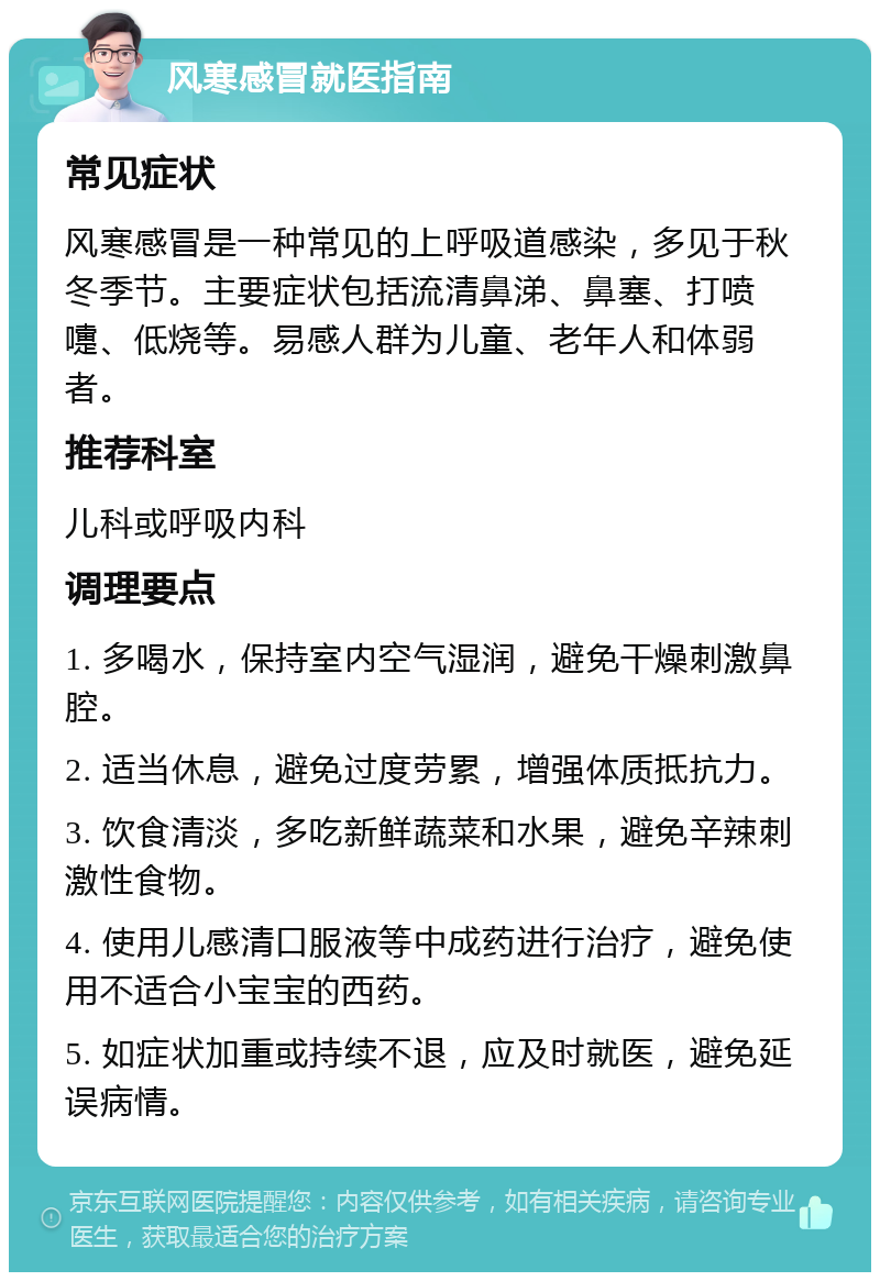 风寒感冒就医指南 常见症状 风寒感冒是一种常见的上呼吸道感染，多见于秋冬季节。主要症状包括流清鼻涕、鼻塞、打喷嚏、低烧等。易感人群为儿童、老年人和体弱者。 推荐科室 儿科或呼吸内科 调理要点 1. 多喝水，保持室内空气湿润，避免干燥刺激鼻腔。 2. 适当休息，避免过度劳累，增强体质抵抗力。 3. 饮食清淡，多吃新鲜蔬菜和水果，避免辛辣刺激性食物。 4. 使用儿感清口服液等中成药进行治疗，避免使用不适合小宝宝的西药。 5. 如症状加重或持续不退，应及时就医，避免延误病情。