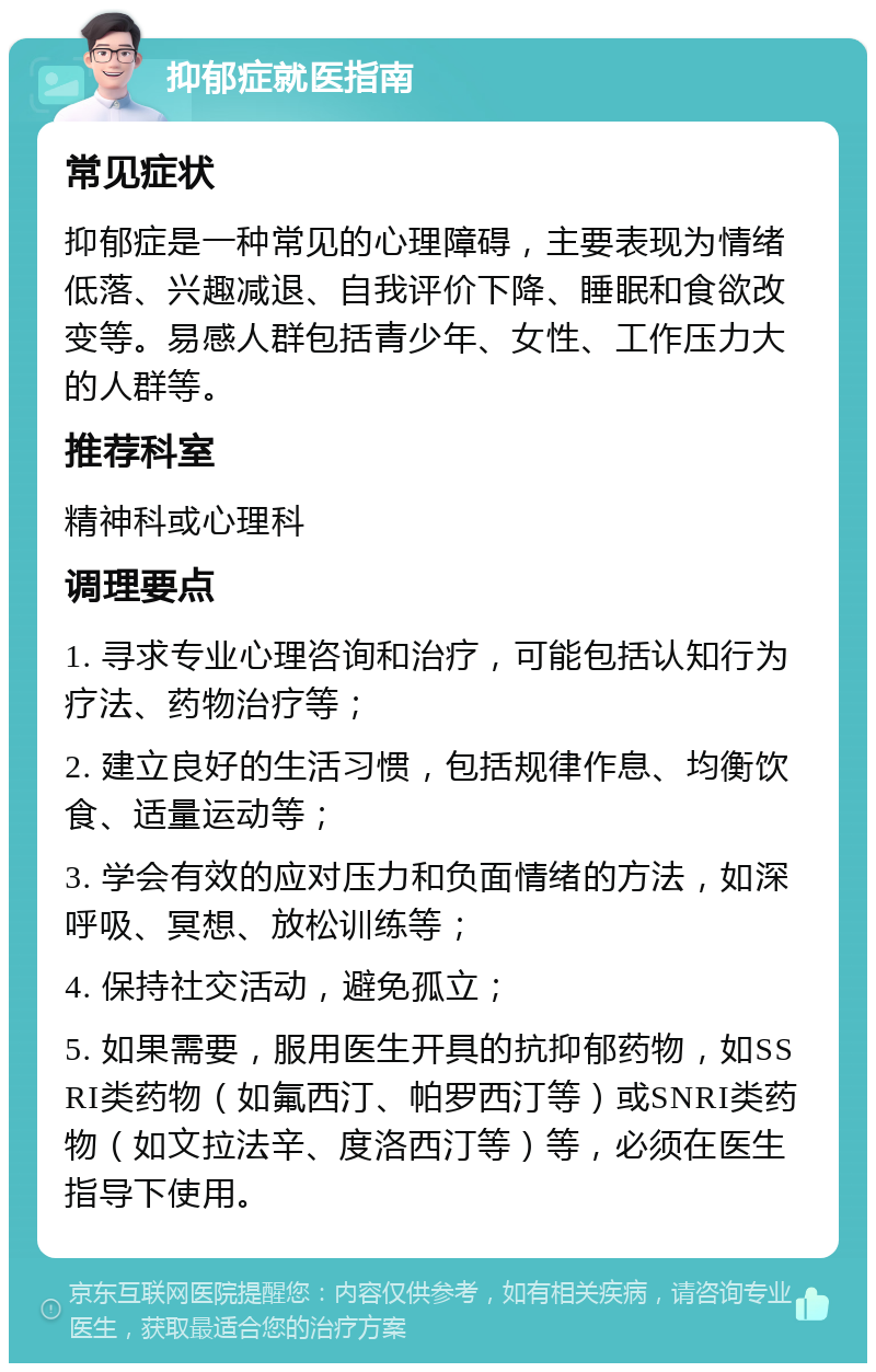 抑郁症就医指南 常见症状 抑郁症是一种常见的心理障碍，主要表现为情绪低落、兴趣减退、自我评价下降、睡眠和食欲改变等。易感人群包括青少年、女性、工作压力大的人群等。 推荐科室 精神科或心理科 调理要点 1. 寻求专业心理咨询和治疗，可能包括认知行为疗法、药物治疗等； 2. 建立良好的生活习惯，包括规律作息、均衡饮食、适量运动等； 3. 学会有效的应对压力和负面情绪的方法，如深呼吸、冥想、放松训练等； 4. 保持社交活动，避免孤立； 5. 如果需要，服用医生开具的抗抑郁药物，如SSRI类药物（如氟西汀、帕罗西汀等）或SNRI类药物（如文拉法辛、度洛西汀等）等，必须在医生指导下使用。