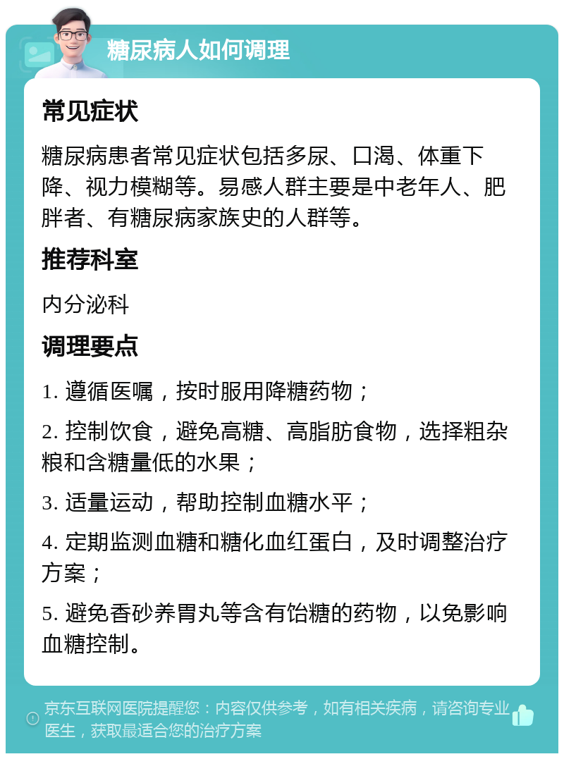 糖尿病人如何调理 常见症状 糖尿病患者常见症状包括多尿、口渴、体重下降、视力模糊等。易感人群主要是中老年人、肥胖者、有糖尿病家族史的人群等。 推荐科室 内分泌科 调理要点 1. 遵循医嘱，按时服用降糖药物； 2. 控制饮食，避免高糖、高脂肪食物，选择粗杂粮和含糖量低的水果； 3. 适量运动，帮助控制血糖水平； 4. 定期监测血糖和糖化血红蛋白，及时调整治疗方案； 5. 避免香砂养胃丸等含有饴糖的药物，以免影响血糖控制。