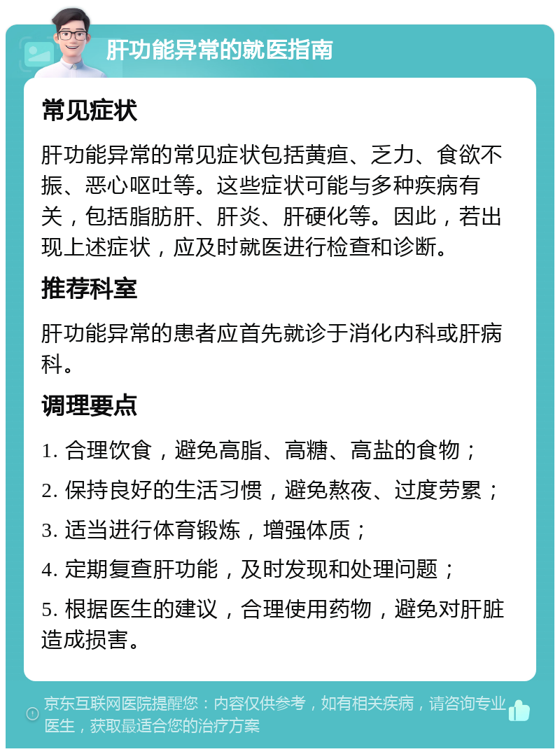 肝功能异常的就医指南 常见症状 肝功能异常的常见症状包括黄疸、乏力、食欲不振、恶心呕吐等。这些症状可能与多种疾病有关，包括脂肪肝、肝炎、肝硬化等。因此，若出现上述症状，应及时就医进行检查和诊断。 推荐科室 肝功能异常的患者应首先就诊于消化内科或肝病科。 调理要点 1. 合理饮食，避免高脂、高糖、高盐的食物； 2. 保持良好的生活习惯，避免熬夜、过度劳累； 3. 适当进行体育锻炼，增强体质； 4. 定期复查肝功能，及时发现和处理问题； 5. 根据医生的建议，合理使用药物，避免对肝脏造成损害。