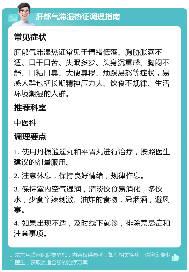 肝郁气滞湿热证调理指南 常见症状 肝郁气滞湿热证常见于情绪低落、胸胁胀满不适、口干口苦、失眠多梦、头身沉重感、胸闷不舒、口粘口臭、大便臭秽、烦躁易怒等症状，易感人群包括长期精神压力大、饮食不规律、生活环境潮湿的人群。 推荐科室 中医科 调理要点 1. 使用丹栀逍遥丸和平胃丸进行治疗，按照医生建议的剂量服用。 2. 注意休息，保持良好情绪，规律作息。 3. 保持室内空气湿润，清淡饮食易消化，多饮水，少食辛辣刺激、油炸的食物，忌烟酒，避风寒。 4. 如果出现不适，及时线下就诊，排除禁忌症和注意事项。