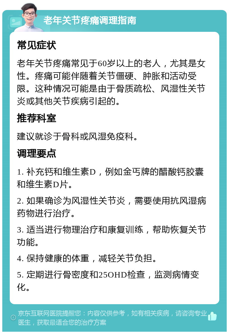 老年关节疼痛调理指南 常见症状 老年关节疼痛常见于60岁以上的老人，尤其是女性。疼痛可能伴随着关节僵硬、肿胀和活动受限。这种情况可能是由于骨质疏松、风湿性关节炎或其他关节疾病引起的。 推荐科室 建议就诊于骨科或风湿免疫科。 调理要点 1. 补充钙和维生素D，例如金丐牌的醋酸钙胶囊和维生素D片。 2. 如果确诊为风湿性关节炎，需要使用抗风湿病药物进行治疗。 3. 适当进行物理治疗和康复训练，帮助恢复关节功能。 4. 保持健康的体重，减轻关节负担。 5. 定期进行骨密度和25OHD检查，监测病情变化。