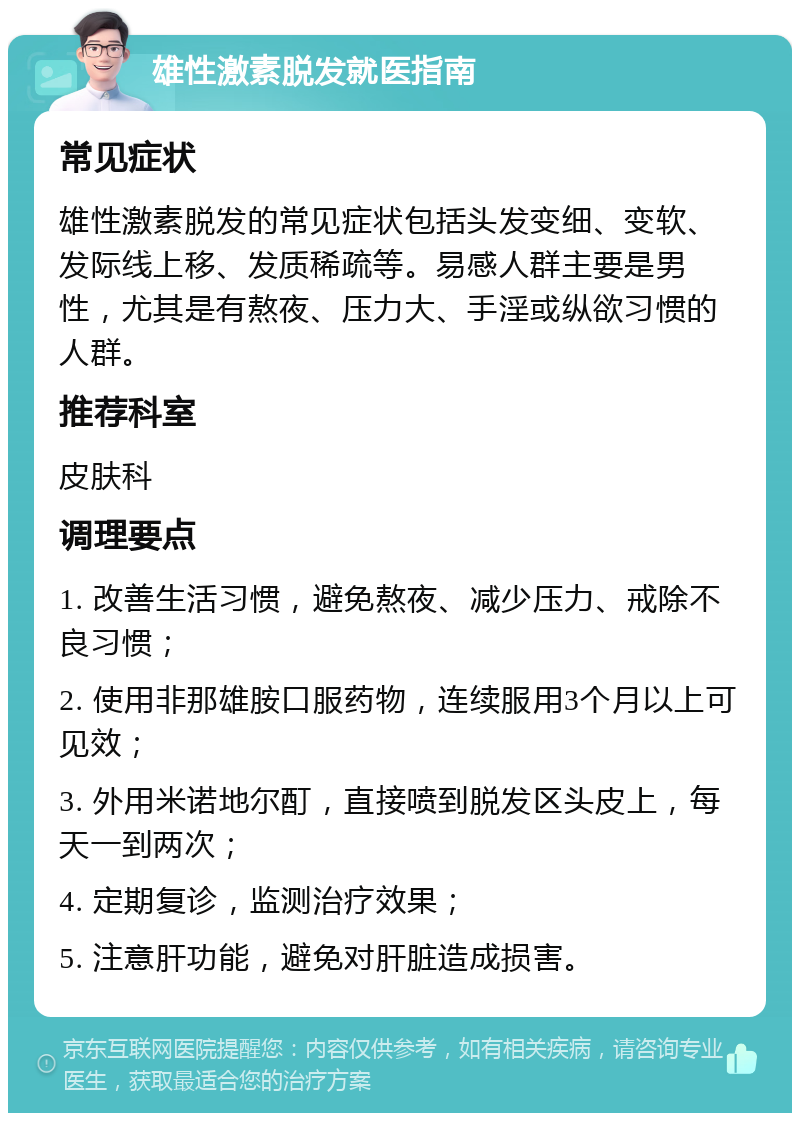 雄性激素脱发就医指南 常见症状 雄性激素脱发的常见症状包括头发变细、变软、发际线上移、发质稀疏等。易感人群主要是男性，尤其是有熬夜、压力大、手淫或纵欲习惯的人群。 推荐科室 皮肤科 调理要点 1. 改善生活习惯，避免熬夜、减少压力、戒除不良习惯； 2. 使用非那雄胺口服药物，连续服用3个月以上可见效； 3. 外用米诺地尔酊，直接喷到脱发区头皮上，每天一到两次； 4. 定期复诊，监测治疗效果； 5. 注意肝功能，避免对肝脏造成损害。