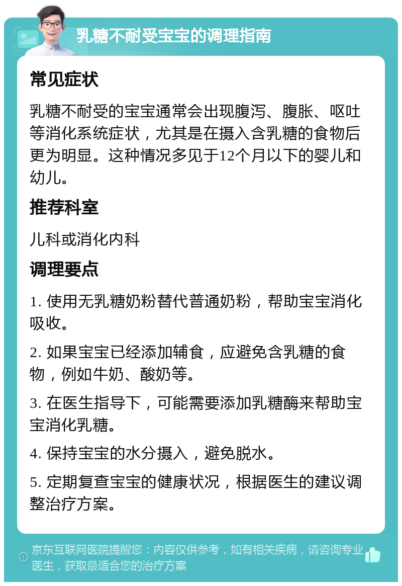 乳糖不耐受宝宝的调理指南 常见症状 乳糖不耐受的宝宝通常会出现腹泻、腹胀、呕吐等消化系统症状，尤其是在摄入含乳糖的食物后更为明显。这种情况多见于12个月以下的婴儿和幼儿。 推荐科室 儿科或消化内科 调理要点 1. 使用无乳糖奶粉替代普通奶粉，帮助宝宝消化吸收。 2. 如果宝宝已经添加辅食，应避免含乳糖的食物，例如牛奶、酸奶等。 3. 在医生指导下，可能需要添加乳糖酶来帮助宝宝消化乳糖。 4. 保持宝宝的水分摄入，避免脱水。 5. 定期复查宝宝的健康状况，根据医生的建议调整治疗方案。